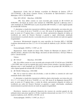 Responsáveis: Carlos José de Santana, ex-prefeito do Município de Ipojuca, CPF nº
145.573.044-00; e Rui Xavier Carneiro Pessoa, ex-Secretário de Infra-Estrutura e Serviços
Municipais, CPF nº 192.944.094-49.
Valor: R$ 1.495,86 Data-base: 18/06/2004
Obs: Esse débito consiste no custo incorrido pela retirada de R$ 8.418,83 em
05/06/2003 e devolução do mesmo valor nominal em 18/06/2004. Equivale à diferença entre o
valor atualizado em 18/06/2004 mais os juros do período (R$ 9.914,69), e o valor original quando
da retirada (R$ 8.418,83).
5 - determinar a citação dos responsáveis solidários abaixo relacionados, nos termos dos arts.
10, § 1º, e 12, inciso II, da Lei nº 8.443/92, c/c o art. 202, inciso II, do Regimento Interno/TCU,
para, no prazo de 15 (quinze) dias, a contar da ciência, apresentarem alegações de defesa ou
recolherem aos cofres do Tesouro Nacional, a quantia a seguir relacionada, atualizada
monetariamente no período descrito e acrescidas dos juros de mora devidos em razão da seguinte
irregularidade:
Ocorrência: Movimentação irregular da conta específica do Convênio MIN nº 348/2004
(conforme demonstrado nos itens 5.2.1 i.6 e 6.3 do Laudo de Auditoria, às fls. 263/264 e 102/108,
vol. 2).
Norma infringida: IN/STN n.º 1/1997, art. 20.
Responsáveis: Pedro Serafim de Souza Filho, Prefeito do Município de Ipojuca, CPF nº
138.401.184-68; e Ricardo Corte Real Braga, Secretário de Infra-Estrutura e Serviços Públicos,
CPF nº 126.835.824-04.
Valores:
a) R$ 7.818,35 Data-base: 28/12/2005
Obs: Esse débito consiste no custo incorrido pela retirada de R$ 132.442,64 entre 31/08/2005
e 28/12/2005, uma vez que na segunda data outros valores foram retirados e inseridos Equivale à
diferença entre o valor atualizado em 28/12/2005 mais os juros do período (R$ 140.260,99), e o
valor original quando da retirada (R$ 132.442,64).
b) R$ 768.601,76Data-base: 19/01/2006
Obs: Por se tratar de valores não devolvidos, o valor do débito se constitui do valor total
atualizado desde a data referida.
6 - determinar a citação dos responsáveis solidários abaixo relacionados, nos termos dos arts.
10, § 1º, e 12, inciso II, da Lei nº 8.443/92, c/c o art. 202, inciso II, do Regimento Interno/TCU,
para, no prazo de 15 (quinze) dias, a contar da ciência, apresentarem alegações de defesa ou
recolherem aos cofres do Tesouro Nacional, as quantias a seguir relacionadas, atualizadas
monetariamente no período descrito em razão da seguinte irregularidade:
Ocorrência: Ausência de aplicação financeira dos recursos do convênio quando da não
utilização destes num prazo superior a 30 dias (conforme demonstrado nos itens 5.2.1 i.7 e 6.3 do
Laudo de Auditoria, às fls. 264/265 e 102/108, vol. 2).
Norma infringida: IN/STN n.º 1/1997, art. 20, § 1º.
 
