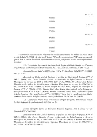 491.774,55
20/03/06
09/06/06
27.388,32
09/06/06
27/12/06
1.602.388,32
27/12/06
03/05/07
202.388,32
03/05/07
11/06/07
7 - determinar a audiência dos responsáveis abaixo relacionados, nos termos do inciso III do
art. 12 da Lei nº 8.443/92, c/c o inciso III do art. 202 do Regimento Interno/TCU, para, no prazo de
quinze dias, a contar da ciência, apresentarem razões de justificativa acerca das irregularidades
descritas:
7.1 – Ocorrência: Inexistência da Anotação de Responsabilidade Técnica - ART para o
projeto básico (conforme demonstrado no item 5.2.1 i.1 do Laudo de Auditoria à fl. 261, vol. 2).
Norma infringida: Lei nº 6.496/77, Arts. 1º, 2º e 3º e Resolução CONFEA Nº 425/1998,
Arts. 1º, 2º e 3º.
Responsáveis: Carlos José de Santana, ex-prefeito do Município de Ipojuca, CPF nº
145.573.044-00; Rui Xavier Carneiro Pessoa, ex-Secretário de Infra-Estrutura e Serviços
Municipais, no período de 2003 a 01/04/2004, CPF nº 192.944.094-49; Ademur José Batista
Monteiro, ex-Secretário de Infra-Estrutura e Serviços Municipais, no período de 02/04/2004 a
31/12/2004, CPF nº 042.629.644-34; Pedro Serafim de Souza Filho, Prefeito do Município de
Ipojuca, CPF nº 138.401.184-68; Ricardo Corte Real Braga, Secretário de Infra-Estrutura e
Serviços Públicos, CPF nº 126.835.824-04; Alcindo Salustiano Dantas Filho, Secretário Adjunto
de Infra-Estrutura e Serviços Públicos, CPF nº 085.629.034-34; e George Agnelo de Lima, Diretor
de Obras da Secretaria de Infra-Estrutura e Serviços Públicos, CPF nº 848.567.004-30.
7.2 - Ocorrência: Propósito do convênio não atingido (conforme demonstrado no item
5.2.1 i.8 do Laudo de Auditoria às fls. 265/266, vol. 2).
Norma infringida: Termo do Convênio, Cláusula Segunda, item 2, alínea “a” do
Convênio MIN nº 348/2004.
Responsáveis: Carlos José de Santana, ex-prefeito do Município de Ipojuca, CPF nº
145.573.044-00; Rui Xavier Carneiro Pessoa, ex-Secretário de Infra-Estrutura e Serviços
Municipais, no período de 2003 a 01/04/2004, CPF nº 192.944.094-49; e Ademur José Batista
Monteiro, ex-Secretário de Infra-Estrutura e Serviços Municipais, no período de 02/04/2004 a
31/12/2004, CPF nº 042.629.644-34.
 