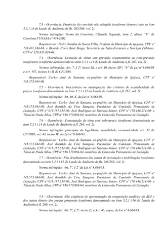 7.3 - Ocorrência: Propósito do convênio não atingido (conforme demonstrado no item
5.2.1 i.8 do Laudo de Auditoria às fls. 265/266, vol. 2).
Norma infringida: Termo do Convênio, Cláusula Segunda, item 2, alínea “b” do
Convênio FUNASA nº 474/2002.
Responsáveis: Pedro Serafim de Souza Filho, Prefeito do Município de Ipojuca, CPF nº
138.401.184-68; e Ricardo Corte Real Braga, Secretário de Infra-Estrutura e Serviços Públicos,
CPF nº 126.835.824-04.
7.4 - Ocorrência: Licitação de obras sem previsão orçamentária ou com previsão
insuficiente (conforme demonstrado no item 5.2.1 i.11 do Laudo de Auditoria à fl. 267, vol. 2)
Normas infringidas: Art. 7, § 2º, inciso III, e art. 40, Inciso XIV, “b” da Lei nº 8.666/93
e Art. 167, incisos I e II da CF/1988.
Responsável: Carlos José de Santana, ex-prefeito do Município de Ipojuca, CPF nº
145.573.044-00.
7.5 – Ocorrência: Inexistência ou inadequação dos critérios de aceitabilidade de
preços (conforme demonstrado no item 5.2.1 i.12 do Laudo de Auditoria à fl. 267, vol. 2).
Norma infringida: Art. 40, X, da Lei nº 8.666/93.
Responsáveis: Carlos José de Santana, ex-prefeito do Município de Ipojuca, CPF nº
145.573.044-00; José Romildo da Cruz Sampaio, Presidente da Comissão Permanente de
Licitação, CPF nº 018.181.554-00; José Rodrigues de Santana Júnior, CPF nº 170.486.214-00; e
Tânia de Paula Silva, CPF nº 856.170.084-04, membros da Comissão Permanente de Licitação.
7.6 – Ocorrência: Contratação de obra com sobrepreço (conforme demonstrado no
item 5.2.1 i.14 do Laudo de Auditoria à fl. 268, vol. 2).
Norma infringida: princípios da legalidade, moralidade, economicidade art. 37 da
CF/1988; art. 43, inciso IV, da Lei nº 8.666/93.
Responsáveis: Carlos José de Santana, ex-prefeito do Município de Ipojuca, CPF nº
145.573.044-00; José Romildo da Cruz Sampaio, Presidente da Comissão Permanente de
Licitação, CPF nº 018.181.554-00; José Rodrigues de Santana Júnior, CPF nº 170.486.214-00; e
Tânia de Paula Silva, CPF nº 856.170.084-04, membros da Comissão Permanente de Licitação.
7.7 – Ocorrência: Não detalhamento dos custos de instalação e mobilização (conforme
demonstrado no item 5.2.1 i.15 do Laudo de Auditoria às fls. 268/269, vol. 2).
Norma infringida: Art. 7º, § 2º da Lei nº 8.666/93.
Responsáveis: Carlos José de Santana, ex-prefeito do Município de Ipojuca, CPF nº
145.573.044-00; José Romildo da Cruz Sampaio, Presidente da Comissão Permanente de
Licitação, CPF nº 018.181.554-00; José Rodrigues de Santana Júnior, CPF nº 170.486.214-00; e
Tânia de Paula Silva, CPF nº 856.170.084-04, membros da Comissão Permanente de Licitação.
7.8 – Ocorrência: Não exigência de apresentação da composição analítica do BDI e
dos custos diretos dos preços propostos (conforme demonstrado no item 5.2.1 i.16 do Laudo de
Auditoria à fl. 269, vol. 2).
Norma infringida: Art. 7º, § 2º, inciso II, e Art. 45, caput, da Lei nº 8.666/93.
 