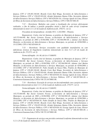 Ipojuca, CPF nº 138.401.184-68; Ricardo Corte Real Braga, Secretário de Infra-Estrutura e
Serviços Públicos, CPF nº 126.835.824-04; Alcindo Salustiano Dantas Filho, Secretário Adjunto
de Infra-Estrutura e Serviços Públicos, CPF nº 085.629.034-34; e George Agnelo de Lima, Diretor
de Obras da Secretaria de Infra-Estrutura e Serviços Públicos, CPF nº 848.567.004-30.
7.12 – Ocorrência: Medições sem conter a localização dos serviços efetivamente
realizados, a fim de indicar a posição geográfica inicial e final de cada serviço (conforme
demonstrado no item 5.2.1 i.22 do Laudo de Auditoria às fls. 270/271, vol. 2).
Precedente de Jurisprudência: Acórdão TCU. 1.243/2004 – Plenário.
Responsáveis: Carlos José de Santana, ex-prefeito do Município de Ipojuca, CPF nº
145.573.044-00; Rui Xavier Carneiro Pessoa, ex-Secretário de Infra-Estrutura e Serviços
Municipais, no período de 2003 a 01/04/2004, CPF nº 192.944.094-49; e Ademur José Batista
Monteiro, ex-Secretário de Infra-Estrutura e Serviços Municipais, no período de 02/04/2004 a
31/12/2004, CPF nº 042.629.644-34.
7.13 – Ocorrência: Serviços executados com qualidade insatisfatória ou com
deficiências técnicas de Engenharia (conforme demonstrado no item 5.2.1 i.23 do Laudo de
Auditoria às fls. 271/275, vol. 2)
Norma infringida: Art. 66, da Lei nº 8.666/93.
Responsáveis: Carlos José de Santana, ex-prefeito do Município de Ipojuca, CPF nº
145.573.044-00; Rui Xavier Carneiro Pessoa, ex-Secretário de Infra-Estrutura e Serviços
Municipais, no período de 2003 a 01/04/2004, CPF nº 192.944.094-49; Ademur José Batista
Monteiro, ex-Secretário de Infra-Estrutura e Serviços Municipais, no período de 02/04/2004 a
31/12/2004, CPF nº 042.629.644-34; Pedro Serafim de Souza Filho, Prefeito do Município de
Ipojuca, CPF nº 138.401.184-68; Ricardo Corte Real Braga, Secretário de Infra-Estrutura e
Serviços Públicos, CPF nº 126.835.824-04; Alcindo Salustiano Dantas Filho, Secretário Adjunto
de Infra-Estrutura e Serviços Públicos, CPF nº 085.629.034-34; George Agnelo de Lima, Diretor
de Obras da Secretaria de Infra-Estrutura e Serviços Públicos, CPF nº 848.567.004-30; e
Construtora Gautama Ltda, CNPJ nº 00.725.347/0001-00.
7.14 – Ocorrência: Execução de serviços em desconformidade com o projeto executivo
(conforme demonstrado no item 5.2.1 i.24 do Laudo de Auditoria às fls. 275/277, vol. 2).
Norma infringida: Art. 66, da Lei nº 8.666/93.
Responsáveis: Carlos José de Santana, ex-prefeito do Município de Ipojuca, CPF nº
145.573.044-00; Rui Xavier Carneiro Pessoa, ex-Secretário de Infra-Estrutura e Serviços
Municipais, no período de 2003 a 01/04/2004, CPF nº 192.944.094-49; Ademur José Batista
Monteiro, ex-Secretário de Infra-Estrutura e Serviços Municipais, no período de 02/04/2004 a
31/12/2004, CPF nº 042.629.644-34; Pedro Serafim de Souza Filho, Prefeito do Município de
Ipojuca, CPF nº 138.401.184-68; Ricardo Corte Real Braga, Secretário de Infra-Estrutura e
Serviços Públicos, CPF nº 126.835.824-04; Alcindo Salustiano Dantas Filho, Secretário Adjunto
de Infra-Estrutura e Serviços Públicos, CPF nº 085.629.034-34; George Agnelo de Lima, Diretor
de Obras da Secretaria de Infra-Estrutura e Serviços Públicos, CPF nº 848.567.004-30; e
Construtora Gautama Ltda, CNPJ nº 00.725.347/0001-00.
7.15 - Pagamentos de serviços sem previsão contratual (conforme demonstrado no item
5.2.1 i.25 do Laudo de Auditoria à fl. 277, vol. 2).
 
