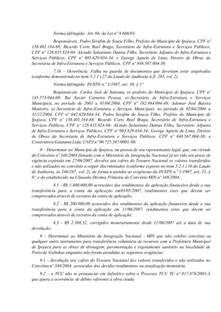 Norma infringida: Art. 66, da Lei nº 8.666/93.
Responsáveis: Pedro Serafim de Souza Filho, Prefeito do Município de Ipojuca, CPF nº
138.401.184-68; Ricardo Corte Real Braga, Secretário de Infra-Estrutura e Serviços Públicos,
CPF nº 126.835.824-04; Alcindo Salustiano Dantas Filho, Secretário Adjunto de Infra-Estrutura e
Serviços Públicos, CPF nº 085.629.034-34; e George Agnelo de Lima, Diretor de Obras da
Secretaria de Infra-Estrutura e Serviços Públicos, CPF nº 848.567.004-30.
7.16 – Ocorrência: Falha na guarda de documentos que deveriam estar arquivados
(conforme demonstrado no item 5.2.1 i.27 do Laudo de Auditoria à fl. 285, vol. 2).
Norma infringida: IN/STN n.º 1/1997, art. 30, § 1º.
Responsáveis: Carlos José de Santana, ex-prefeito do Município de Ipojuca, CPF nº
145.573.044-00; Rui Xavier Carneiro Pessoa, ex-Secretário de Infra-Estrutura e Serviços
Municipais, no período de 2003 a 01/04/2004, CPF nº 192.944.094-49; Ademur José Batista
Monteiro, ex-Secretário de Infra-Estrutura e Serviços Municipais, no período de 02/04/2004 a
31/12/2004, CPF nº 042.629.644-34; Pedro Serafim de Souza Filho, Prefeito do Município de
Ipojuca, CPF nº 138.401.184-68; Ricardo Corte Real Braga, Secretário de Infra-Estrutura e
Serviços Públicos, CPF nº 126.835.824-04; Alcindo Salustiano Dantas Filho, Secretário Adjunto
de Infra-Estrutura e Serviços Públicos, CPF nº 085.629.034-34; George Agnelo de Lima, Diretor
de Obras da Secretaria de Infra-Estrutura e Serviços Públicos, CPF nº 848.567.004-30; e
Construtora Gautama Ltda, CNPJ nº 00.725.347/0001-00.
8 – Determinar ao Município de Ipojuca, na pessoa de seu representante legal, que, em virtude
do Convênio nº 348/2004 firmado com o Ministério da Integração Nacional já ter tido seu prazo de
vigência expirado em 27/06/2007, devolva aos cofres do Tesouro Nacional os valores transferidos
e não utilizados no convênio a seguir discriminados (conforme exposto no item 5.2.1 i.10 do Laudo
de Auditoria, às 266/267, vol. 2), de forma a atender as exigências da IN/STN n.º 1/1997, art. 21, §
6º, e do estabelecido na Cláusula Décima Primeira do Convênio MIN nº 348/2004:
8.1 - R$ 1.400.000,00 acrescidos dos rendimentos da aplicação financeira desde a sua
transferência para a conta da aplicação em03/05/2007, rendimentos estes que devem ser
comprovados através de extratos da conta de aplicação;
8.2 - R$ 200.000,00 acrescidos dos rendimentos da aplicação financeira desde a sua
transferência para a conta da aplicação em 11/06/2007, rendimentos estes que devem ser
comprovados através de extratos da conta de aplicação;
8.3 - R$ 2.388,32, corrigidos monetariamente desde 11/06/2007 até a data de sua
devolução;
9 – Determinar ao Ministério da Integração Nacional - MIN que não celebre convênio ou
qualquer outro instrumento para transferência voluntária de recursos com a Prefeitura Municipal
de Ipojuca para as obras de drenagem, pavimentação e esgotamento sanitário na localidade de
Porto de Galinhas enquanto não forem atendidas as seguintes exigências:
9.1 – devolução aos cofres do Tesouro Nacional dos valores transferidos e não utilizados no
Convênio nº 348/2004, acrescidos dos devidos rendimentos ou atualização monetária;
9.2 – o TCU não se pronunciar em definitivo sobre o Processo TCU TC nº 017.878/2005-3,
que apura a ocorrência de débito referente à obra citada.
 