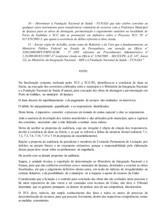 10 – Determinar à Fundação Nacional de Saúde - FUNASA que não celebre convênio ou
qualquer outro instrumento para transferência voluntária de recursos com a Prefeitura Municipal
de Ipojuca para as obras de drenagem, pavimentação e esgotamento sanitário na localidade de
Porto de Galinhas o TCU não se pronunciar em definitivo sobre o Processo TCU TC nº
017.878/2005-3, que apura a ocorrência de débito referente à obra citada.
11 – Enviar cópia do Acórdão, assim como do Relatório e do Voto que o fundamentarem, ao
Ministério Público Federal no Estado de Pernambuco, em atenção ao Ofício nº
3286/2008/MPF/PRPE/ACBC – 5º OTC referente ao Procedimento Administrativo nº
1.26.000.001852/2007-37 (conforme citado no Ofício nº 1104/2008 – SECEX/PE, à fl. 147, Anexo
22), ao Ministério da Integração Nacional – MIN e à Fundação Nacional de Saúde – FUNASA.”
VOTO
Na fiscalização conjunta, realizada pelos TCU e TCE-PE, identificou-se a existência de dano ao
Erário, na execução dos convênios celebrados entre o município e o Ministério da Integração Nacional
e a Fundação Nacional de Saúde (Funasa), para execução das obras de drenagem e pavimentação em
Porto de Galinhas, no município de Ipojuca.
O dano decorre do superfaturamento e do pagamento de serviços não realizados ou inservíveis.
O débito foi adequadamente quantificado e os responsáveis identificados.
Desta forma, é imperativo converter o processo em tomada de contas especial e citar os responsáveis.
Ante a ausência de devolução dos valores transferidos e não utilizados pelo município, após a vigência
dos convênios, necessário citar o ente federado a restituir esses valores.
Deixo de acolher as propostas de audiência, cujo ato irregular é objeto de citação dos responsáveis,
devido à existência de dano ao Erário, e as que se referem a falhas de natureza formal (subitens 7.1,
7.2, 7.3, 7.6, 7.10, 7.15 e 7.16 da proposta de encaminhamento).
Rejeito a proposta de audiência do presidente e membros da Comissão Permanente de Licitação, por
defeitos no projeto básico e no orçamento estimativo, porque a responsabilidade pela elaboração
dessas peças deve recair sobre os profissionais de engenharia.
De acordo com as demais propostas de audiência.
Sugere, a unidade técnica, a expedição de determinação ao Ministério da Integração Nacional e à
Funasa, para que não celebrem convênios com o município de Ipojuca, destinados a concluir as obras
fiscalizadas, até que o julgamento definitivo destes autos, em razão de indícios de irregularidades no
certame licitatório e da possibilidade de o município vir a requerer o aporte de recursos da União.
Considerando que a licitação e o contrato para conclusão das obras não são avaliados neste processo e
há mera expectativa de elas virem a ser custeadas com recursos da União, não deve o Tribunal
determinar que os gestores pratiquem ou deixem de praticar atos de sua competência discricionária.
O TCU deve, todavia, dar amplo conhecimento dos fatos a todos os atores de processo de
descentralização de recursos, para que possam, livremente, dentro das respectivas competências, tomar
as medidas convenientes.
 