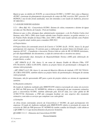 Repete-se que, no âmbito do TCE/PE, as concorrências 03/2001 e 13/2007, bem como a Dispensa
40/2007, constaram do planejamento da prestação de contas da PMI, exercício 2007, processo TC
0820028-2, mas lá não foram analisadas, mas sim remetidas a este Laudo de Auditoria, processo
TC 0801292-1.
5.2 ANÁLISE INDIVIDUALIZADA
5.2.1 - Obra (Ref. 01) - Concorrência 03/2001: Sistema de coleta, tratamento e destino de águas
servidas em Vila Distrito de Camela - Porto de Galinhas
Destaca-se que a obra abrangeu duas administrações municipais: a do Ex-Prefeito Carlos José
Santana, entre 2001 e 2004, neste Laudo referido como Prefeito anterior, ou gestão anterior; e a
do Prefeito Pedro Serafim de Souza Filho, entre 2005 e 2008, neste Laudo referido como Prefeito
atual, ou gestão atual, reeleito para o mandato 2009 2012.
a) Projeto básico
O Projeto básico foi contratado através do Convite nº 24/2001 (às fls. 19/181, Anexo 3), da qual
participaram três empresas. O contrato para a elaboração do projeto básico foi firmado com a
empresa ACCAT – Consultoria e Assessoria Técnica Ltda no valor de R$ 145.800,00 (entretanto,
por não disponibilidade dos documentos, a cópia do contrato não se encontra nos autos).
Foram apresentadas duas Anotações de Responsabilidade Técnica (ART) pela elaboração do
projeto básico, a saber:
- ART 1096476 (à fl. 104, Anexo 1), em nome de Amaury Enaldo de Oliveira Filho, CPF
079.756.434-91, CREA 6.330-D/PE, relativa ao projeto básico de pavimentação e drenagem do
sistema viário projetado;
- ART 1096471 (à fl. 106, Anexo 1), em nome de Maurício Oliveira de Andrade, CPF 193.739.614-
20, CREA 8503-D/PE, também relativa ao projeto básico de pavimentação e drenagem do sistema
viário projetado.
Entretanto, não foi apresentada ART para a parte do projeto relativa ao sistema de esgotamento
sanitário.
b) Orçamento estimativo
Do Laudo de Auditoria realizado pela IRMS/TCE/PE relativo à prestação de contas do exercício
de 2003 da PMI (processo TC 0420005-6), obtém-se a informação de que orçamento estimativo
para a concorrência 03/2001, também elaborado pela ACCAT Ltda, teve valor global de R$
32.984.757,94. Entretanto, a PMI não conseguiu localizar em seus arquivos dito orçamento
estimativo, com todos os serviços que compõem o seu valor global.
c) Licitações
As obras foram contratadas através da Concorrência nº 03/2001, da qual participaram três
empresas. O Laudo de Auditoria realizado pela IRMS/TCE/PE relativo à prestação de contas do
exercício de 2003 da PMI (processo TC 0420005-6) contém a análise da licitação, e dele obtém-se
o QUADRO 5.2.1.1 que mostra elementos do processo licitatório.
QUADRO 5.2.1.1 – Elementos da Concorrência 03/2001
Processo Licitatório
N.º do processo:
127/01
 