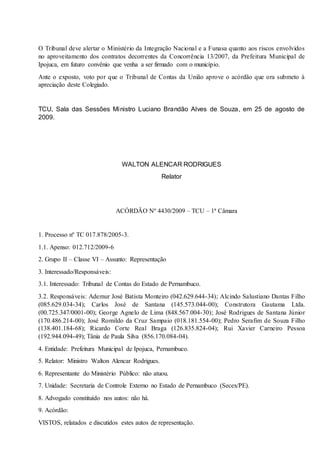 O Tribunal deve alertar o Ministério da Integração Nacional e a Funasa quanto aos riscos envolvidos
no aproveitamento dos contratos decorrentes da Concorrência 13/2007, da Prefeitura Municipal de
Ipojuca, em futuro convênio que venha a ser firmado com o município.
Ante o exposto, voto por que o Tribunal de Contas da União aprove o acórdão que ora submeto à
apreciação deste Colegiado.
TCU, Sala das Sessões Ministro Luciano Brandão Alves de Souza, em 25 de agosto de
2009.
WALTON ALENCAR RODRIGUES
Relator
ACÓRDÃO Nº 4430/2009 – TCU – 1ª Câmara
1. Processo nº TC 017.878/2005-3.
1.1. Apenso: 012.712/2009-6
2. Grupo II – Classe VI – Assunto: Representação
3. Interessado/Responsáveis:
3.1. Interessado: Tribunal de Contas do Estado de Pernambuco.
3.2. Responsáveis: Ademur José Batista Monteiro (042.629.644-34); Alcindo Salustiano Dantas Filho
(085.629.034-34); Carlos José de Santana (145.573.044-00); Construtora Gautama Ltda.
(00.725.347/0001-00); George Agnelo de Lima (848.567.004-30); José Rodrigues de Santana Júnior
(170.486.214-00); José Romildo da Cruz Sampaio (018.181.554-00); Pedro Serafim de Souza Filho
(138.401.184-68); Ricardo Corte Real Braga (126.835.824-04); Rui Xavier Carneiro Pessoa
(192.944.094-49); Tânia de Paula Silva (856.170.084-04).
4. Entidade: Prefeitura Municipal de Ipojuca, Pernambuco.
5. Relator: Ministro Walton Alencar Rodrigues.
6. Representante do Ministério Público: não atuou.
7. Unidade: Secretaria de Controle Externo no Estado de Pernambuco (Secex/PE).
8. Advogado constituído nos autos: não há.
9. Acórdão:
VISTOS, relatados e discutidos estes autos de representação.
 