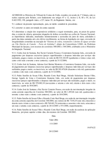 ACORDAM os Ministros do Tribunal de Contas da União, reunidos em sessão da 1ª Câmara, ante as
razões expostas pelo Relator, com fundamento nos artigos 47 e 12, incisos I, II, III e IV, da Lei
8.443/1992, 198, parágrafo único, e 237, inciso IV, do Regimento Interno, em:
9.1. conhecer da presente representação, para, no mérito considerá-la procedente;
9.2. converter os autos em tomada de contas especial;
9.3. determinar a citação dos responsáveis solidários a seguir nominados, para, no prazo de quinze
dias, a contar da ciência, apresentar alegações de defesa ou recolher aos cofres do Tesouro Nacional,
as importâncias indicadas, atualizadas monetariamente e acrescidas de juros de mora, calculados a
partir das datas anotadas até a do efetivo recolhimento, na forma da legislação em vigor, em razão de
irregularidades cometidas na execução do “Sistema de coleta, tratamento e destino de águas servidas
em Vila Distrito de Camela – Porto de Galinhas”, objeto da Concorrência 3/2001, da Prefeitura
Municipal de Ipojuca, com recursos de convênios 300/2002 e 348/2004, celebrados com o Ministério
da Integração Nacional:
9.3.1. Carlos José de Santana, Rui Xavier Carneiro Pessoa e Construtora Gautama Ltda., em razão de
pagamentos por despesas excessivas (preços superfaturados e despesas indevidas por serviços não
realizados, pagos a maior, ou inservíveis, no valor de R$ 535.103,99 (quinhentos e trinta e cinco mil,
cento e três reais e noventa e nove centavos), a partir de 31/12/2004;
9.3.2. Carlos José de Santana, Ademur José Batista Monteiro e Construtora Gautama Ltda., em razão
de pagamentos por despesas excessivas (preços superfaturados e despesas indevidas por serviços não
realizados, pagos a maior, ou inservíveis, no valor de R$ 203.478,06 (duzentos e três mil, quatrocentos
e setenta e oito reais e seis centavos), a partir de 31/12/2004;
9.3.3. Pedro Serafim de Souza Filho, Ricardo Corte Real Braga, Alcindo Salustiano Dantas Filho,
George Agnelo de Lima e Construtora Gautama Ltda., em razão de pagamentos por despesas
excessivas (preços superfaturados e despesas indevidas por serviços não realizados, pagos a maior, ou
inservíveis, no valor de R$ 978.082,10 (novecentos e setenta e oito mil, oitenta e dois reais e dez
centavos), a partir de 30/4/2007;
9.3.4. Carlos José de Santana e Rui Xavier Carneiro Pessoa, em razão da movimentação irregular da
conta corrente específica do Convênio 300/2002, no valor de R$ 1.495,86 (um mil, quatrocentos e
noventa e cinco reais e oitenta e seis centavos), a partir de 18/6/2004;
9.3.5. Pedro Serafim de Souza Filho e Ricardo Corte Real Braga, em razão da movimentação irregular
da conta corrente específica do Convênio 348/2004, nos valores de R$ 7.818,35 (sete mil, oitocentos e
dezoito reais e trinta e cinco centavos) e R$ 768.601,76 (setecentos e sessenta e oito reais, seiscentos e
um reais e setenta e seis centavos), a partir de 28/12/2005 e 19/1/2006, respectivamente;
9.3.6. Pedro Serafim de Souza Filho e Ricardo Corte Real Braga, em razão da ausência de aplicação
financeira, por prazo superior a trinta dias, dos recursos do Convênio 300/2002:
Data
Valor (R$)
1/11/2005
19.074,52
28/12/2005
 