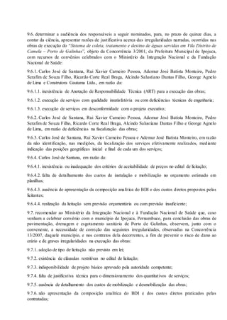 9.6. determinar a audiência dos responsáveis a seguir nominados, para, no prazo de quinze dias, a
contar da ciência, apresentar razões de justificativa acerca das irregularidades narradas, ocorridas nas
obras de execução do “Sistema de coleta, tratamento e destino de águas servidas em Vila Distrito de
Camela – Porto de Galinhas”, objeto da Concorrência 3/2001, da Prefeitura Municipal de Ipojuca,
com recursos de convênios celebrados com o Ministério da Integração Nacional e da Fundação
Nacional de Saúde:
9.6.1. Carlos José de Santana, Rui Xavier Carneiro Pessoa, Ademur José Batista Monteiro, Pedro
Serafim de Souza Filho, Ricardo Corte Real Braga, Alcindo Salustiano Dantas Filho, George Agnelo
de Lima e Construtora Gautama Ltda., em razão da:
9.6.1.1. inexistência de Anotação de Responsabilidade Técnica (ART) para a execução das obras;
9.6.1.2. execução de serviços com qualidade insatisfatória ou com deficiências técnicas de engenharia;
9.6.1.3. execução de serviços em desconformidade com o projeto executivo;
9.6.2. Carlos José de Santana, Rui Xavier Carneiro Pessoa, Ademur José Batista Monteiro, Pedro
Serafim de Souza Filho, Ricardo Corte Real Braga, Alcindo Salustiano Dantas Filho e George Agnelo
de Lima, em razão de deficiências na fiscalização das obras;
9.6.3. Carlos José de Santana, Rui Xavier Carneiro Pessoa e Ademur José Batista Monteiro, em razão
da não identificação, nas medições, da localização dos serviços efetivamente realizados, mediante
indicação das posições geográficas inicial e final de cada um dos serviços;
9.6.4. Carlos José de Santana, em razão da:
9.6.4.1. inexistência ou inadequação dos critérios de aceitabilidade de preços no edital de licitação;
9.6.4.2. falta de detalhamento dos custos de instalação e mobilização no orçamento estimado em
planilhas;
9.6.4.3. ausência de apresentação da composição analítica do BDI e dos custos diretos propostos pelas
licitantes;
9.6.4.4. realização da licitação sem previsão orçamentária ou com previsão insuficiente;
9.7. recomendar ao Ministério da Integração Nacional e à Fundação Nacional de Saúde que, caso
venham a celebrar convênio com o município de Ipojuca, Pernambuco, para conclusão das obras de
pavimentação, drenagem e esgotamento sanitário de Porto de Galinhas, observem, junto com o
convenente, a necessidade de correção das seguintes irregularidades, observadas na Concorrência
13/2007, daquele município, e nos contratos dela decorrentes, a fim de prevenir o risco de dano ao
erário e de graves irregularidades na execução das obras:
9.7.1. adoção de tipo de licitação não previsto em lei;
9.7.2. existência de cláusulas restritivas no edital de licitação;
9.7.3. indisponibilidade de projeto básico aprovado pela autoridade competente;
9.7.4. falta de justificativa técnica para o dimensionamento dos quantitativos de serviços;
9.7.5. ausência de detalhamento dos custos de mobilização e desmobilização das obras;
9.7.6. não apresentação da composição analítica do BDI e dos custos diretos praticados pelas
contratadas;
 