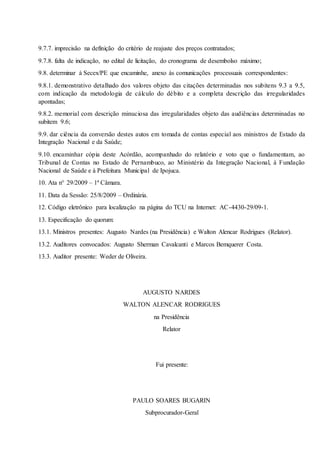 9.7.7. imprecisão na definição do critério de reajuste dos preços contratados;
9.7.8. falta de indicação, no edital de licitação, do cronograma de desembolso máximo;
9.8. determinar à Secex/PE que encaminhe, anexo às comunicações processuais correspondentes:
9.8.1. demonstrativo detalhado dos valores objeto das citações determinadas nos subitens 9.3 a 9.5,
com indicação da metodologia de cálculo do débito e a completa descrição das irregularidades
apontadas;
9.8.2. memorial com descrição minuciosa das irregularidades objeto das audiências determinadas no
subitem 9.6;
9.9. dar ciência da conversão destes autos em tomada de contas especial aos ministros de Estado da
Integração Nacional e da Saúde;
9.10. encaminhar cópia deste Acórdão, acompanhado do relatório e voto que o fundamentam, ao
Tribunal de Contas no Estado de Pernambuco, ao Ministério da Integração Nacional, à Fundação
Nacional de Saúde e à Prefeitura Municipal de Ipojuca.
10. Ata n° 29/2009 – 1ª Câmara.
11. Data da Sessão: 25/8/2009 – Ordinária.
12. Código eletrônico para localização na página do TCU na Internet: AC-4430-29/09-1.
13. Especificação do quorum:
13.1. Ministros presentes: Augusto Nardes (na Presidência) e Walton Alencar Rodrigues (Relator).
13.2. Auditores convocados: Augusto Sherman Cavalcanti e Marcos Bemquerer Costa.
13.3. Auditor presente: Weder de Oliveira.
AUGUSTO NARDES
WALTON ALENCAR RODRIGUES
na Presidência
Relator
Fui presente:
PAULO SOARES BUGARIN
Subprocurador-Geral
 