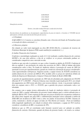 Valor total conveniado
6.600.000,00
3.932.500,00
3.661.866,88
3.600.000,00
Situação do convênio
Concluído
Extinto, com saldo residual liberado e ainda não devolvido
Extinto
Em decorrência de pendências na documentação comprobatória de posse de imóvel, o Convênio nº 870/2005 não foi
efetivamente celebrado,não tendo havido liberação de recursos
e.2) Estaduais
O QUADRO 5.2.1.3 mostra os convênios firmados com o Governo do Estado de Pernambuco para
a execução do objeto contratual. (...)
e.3) Recursos próprios
Em relação ao valor total empregado na obra (R$ 30.942.386,23), o montante de recursos da
Prefeitura Municipal de Ipojuca (PMI) usado também foi considerável. (...)
f) Análise Financeira dos Contratos
Conforme a metodologia explanada na seção 4.3.3, foi realizada a análise financeira do contrato
60/2003 e de seus dois aditivos, a fim de se verificar se os preços contratados podiam ser
considerados compatíveis com o mercado ou não.
Lembra-se que esta não é a primeira vez que a obra é tratada no âmbito do TCE/PE. Conforme já
dito no capítulo 3, nas prestações de contas dos exercícios de 2003 e 2004 já tinham sido feitas
considerações sobre a obra. No Laudo de Auditoria relativo à prestação de contas de 2003 foi
apontado excesso por superfaturamento, gerado em virtude da contratação de preços considerados
como superestimados (sobrepreço). Naquela ocasião, a equipe técnica do TCE/PE considerou na
análise financeira do contrato um BDI de 20%, incidido sobre os preços de referência obtidos da
tabela da Empresa de Manutenção e Limpeza Urbana da Cidade do Recife (EMLURB).
A questão do superfaturamento apontado em 2003 não foi abordada pelo julgamento do TCE/PE
(Decisão TC Nº 1.226/2005 – Primeira Câmara), mas remetida à apreciação pelo TCU, em virtude
dos pagamentos em 2003 terem sido feitos com recursos federais. Assim, é na presente Auditoria,
feita em conjunto entre o TCU e o TCE/PE, que a questão dos preços contratados volta a ser
abordada.
Em contatos com a equipe técnica elaboradora do Laudo de Auditoria relativo à prestação de
contas de 2003, a equipe elaboradora do presente Laudo indagou qual o critério adotado para a
definição BDI de 20%. Como resposta foi dito que nos preços unitários dos orçamentos estimativos
das obras feitas naquele ano pela PMI, a Administração municipal estava adotando a tabela da
EMLURB sem incidência de BDI. Como a obra em análise (Concorrência 03/2001: Sistema de
coleta, tratamento e destino de águas servidas em Vila Distrito de Camela - Porto de Galinhas)
tinha magnitude significativa em relação às demais obras municipais, a equipe do TCE resolveu
considerar a incidência de BDI, e no patamar de 20%.
Saliente-se que os 20% já constituíam valor bastante razoável para ser adotado na análise
financeira do contrato. Entretanto, quando da feitura do presente Laudo, e de modo a se estimar
 