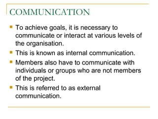 COMMUNICATION
 To achieve goals, it is necessary to
communicate or interact at various levels of
the organisation.
 This is known as internal communication.
 Members also have to communicate with
individuals or groups who are not members
of the project.
 This is referred to as external
communication.
 