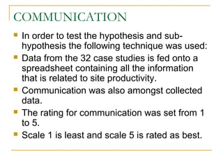 COMMUNICATION
 In order to test the hypothesis and sub-
hypothesis the following technique was used:
 Data from the 32 case studies is fed onto a
spreadsheet containing all the information
that is related to site productivity.
 Communication was also amongst collected
data.
 The rating for communication was set from 1
to 5.
 Scale 1 is least and scale 5 is rated as best.
 