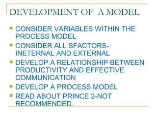 DEVELOPMENT OF A MODEL
 CONSIDER VARIABLES WITHIN THE
PROCESS MODEL
 CONSIDER ALL SFACTORS-
INETERNAL AND EXTERNAL
 DEVELOP A RELATIONSHIP BETWEEN
PRODUCTIVITY AND EFFECTIVE
COMMUNICATION
 DEVELOP A PROCESS MODEL
 READ ABOUT PRINCE 2-NOT
RECOMMENDED.
 