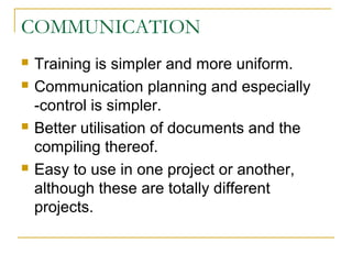 COMMUNICATION
 Training is simpler and more uniform.
 Communication planning and especially
-control is simpler.
 Better utilisation of documents and the
compiling thereof.
 Easy to use in one project or another,
although these are totally different
projects.
 