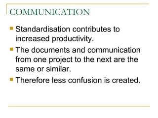 COMMUNICATION
 Standardisation contributes to
increased productivity.
 The documents and communication
from one project to the next are the
same or similar.
 Therefore less confusion is created.
 