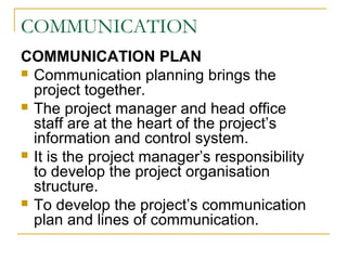 COMMUNICATION
COMMUNICATION PLAN
 Communication planning brings the
project together.
 The project manager and head office
staff are at the heart of the project’s
information and control system.
 It is the project manager’s responsibility
to develop the project organisation
structure.
 To develop the project’s communication
plan and lines of communication.
 