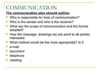 COMMUNICATION
The communication plan should outline:
 Who is responsible for lines of communication?
 Who is the sender and who is the receiver?
 What are the scope of communication and the format
adopted?
 How the message, drawings etc are send to all parties
interested.
 What method would be the most appropriate? Is it:
 e-mail
 document
 telephone
 meeting
 