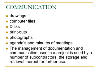 COMMUNICATION
 drawings
 computer files
 Disks
 print-outs
 photographs
 agenda’s and minutes of meetings
 The management of documentation and
communication used in a project is used by a
number of subcontractors, the storage and
retrieval thereof for further use.
 