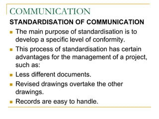 COMMUNICATION
STANDARDISATION OF COMMUNICATION
 The main purpose of standardisation is to
develop a specific level of conformity.
 This process of standardisation has certain
advantages for the management of a project,
such as:
 Less different documents.
 Revised drawings overtake the other
drawings.
 Records are easy to handle.
 