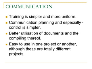 COMMUNICATION
 Training is simpler and more uniform.
 Communication planning and especially -
control is simpler.
 Better utilisation of documents and the
compiling thereof.
 Easy to use in one project or another,
although these are totally different
projects.
 