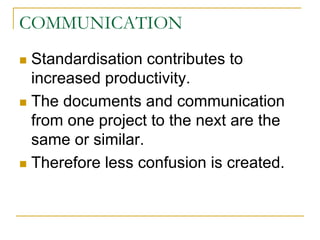 COMMUNICATION
 Standardisation contributes to
increased productivity.
 The documents and communication
from one project to the next are the
same or similar.
 Therefore less confusion is created.
 