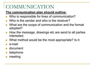 COMMUNICATION
The communication plan should outline:
 Who is responsible for lines of communication?
 Who is the sender and who is the receiver?
 What are the scope of communication and the format
adopted?
 How the message, drawings etc are send to all parties
interested.
 What method would be the most appropriate? Is it:
 e-mail
 document
 telephone
 meeting
 