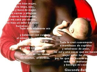 Y Dios me hizo mujer,
   de pelo larg o, ojos ,
 nariz y boca de mujer.
 Con curvas y plieg ues
 y s uaves hondonadas ,
 y me cavó por dentro,
me hizo un taller de s eres
        humanos .
           Tejió delicadamente mis
                    nerv ios
           y balanceó con cuidado
        el número de mis hormonas .
             Compus o mi s ang re            Todo lo creó s uavemente
            y me inyectó con ella            a martillazos de s oplidos
               para que irrig ara              y taladrazos de amor,
               todo mi cuerpo;          las mil y una cos as que me hacen
            nacieron as í las ideas ,          mujer todos los días ,
           los s ueños , el ins tinto .  por las que me lev anto org ullos a
                                                 todas las mañanas
                                                 y bendig o mi s exo.
                                                Gioconda Belli
 