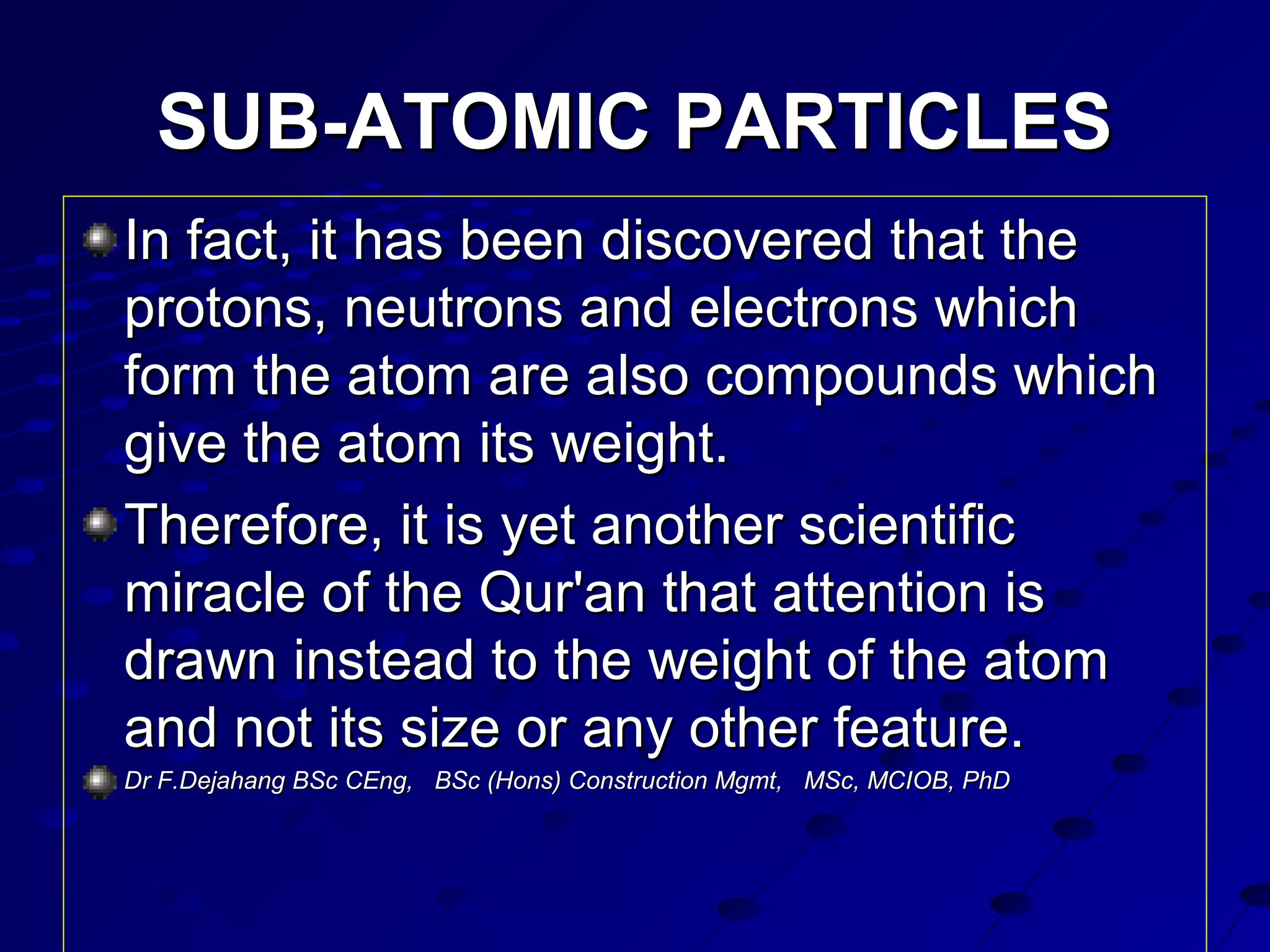 SUB-ATOMIC PARTICLESSUB-ATOMIC PARTICLES
In fact, it has been discovered that theIn fact, it has been discovered that the
protons, neutrons and electrons whichprotons, neutrons and electrons which
form the atom are also compounds whichform the atom are also compounds which
give the atom its weight.give the atom its weight.
Therefore, it is yet another scientificTherefore, it is yet another scientific
miracle of the Qur'an that attention ismiracle of the Qur'an that attention is
drawn instead to the weight of the atomdrawn instead to the weight of the atom
and not its size or any other feature.and not its size or any other feature.
Dr F.DejahangDr F.Dejahang BSc CEng, BSc (Hons) Construction Mgmt, MSc, MCIOB, PhDBSc CEng, BSc (Hons) Construction Mgmt, MSc, MCIOB, PhD
 