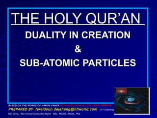 THE HOLY QUR’ANTHE HOLY QUR’AN
DUALITY IN CREATIONDUALITY IN CREATION
&&
SUB-ATOMIC PARTICLESSUB-ATOMIC PARTICLES
SUB-ATOMIC PARTICLES
BASED ON THE WORKS OF HARUN YAHYA WWW.HARUNYAHAY.COM and others
PREPARED BY fereidoun.dejahang@ntlworld.com Dr F.Dejahang,
BSc CEng, BSc (Hons) Construction Mgmt, MSc, MCIOB, .MCMI, PhD
 