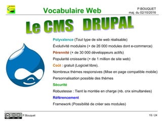 P.BOUQUET
maj. du 02/10/2016Vocabulaire Web
P.Bouquet
Polyvalence (Tout type de site web réalisable)
Évolutivité modulaire (+ de 26 000 modules dont e-commerce)
Pérennité (+ de 30 000 développeurs actifs)
Popularité croissante (+ de 1 million de site web)
Coût : gratuit (Logiciel libre).
Nombreux thèmes responsives (Mise en page compatible mobile)
Personnalisation possible des thèmes
Sécurité
Robustesse : Tient la montée en charge (nb. cnx simultanées)
Référencement
Framework (Possibilité de créer ses modules)
19 / 24
 