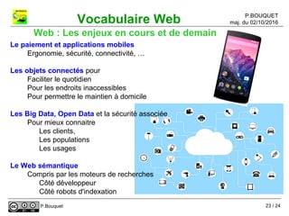 P.BOUQUET
maj. du 02/10/2016Vocabulaire Web
P.Bouquet
Web : Les enjeux en cours et de demain
Le paiement et applications mobiles
Ergonomie, sécurité, connectivité, …
Les objets connectés pour
Faciliter le quotidien
Pour les endroits inaccessibles
Pour permettre le maintien à domicile
Les Big Data, Open Data et la sécurité associée
Pour mieux connaitre
Les clients,
Les populations
Les usages
Le Web sémantique
Compris par les moteurs de recherches
Côté développeur
Côté robots d'indexation
23 / 24
 