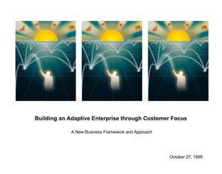 Building an Adaptive Enterprise through Customer Focus  A New Business Framework and Approach October 27, 1999  