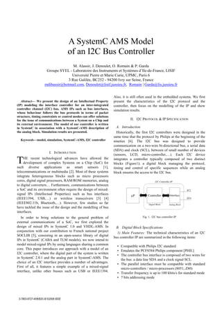A SystemC AMS Model
of an I2C Bus Controller
M. Alassir, J. Denoulet, O. Romain & P. Garda
Groupe SYEL - Laboratoire des Instruments et Systèmes d’Ile-de-France, LISIF
Université Pierre et Marie Curie, UPMC, Paris 6
3 Rue Galilée, BC252 - 94200 Ivry sur Seine, France
mdibassir@hotmail.com, Denoulet@lisif.jussieu.fr, Romain | Garda@lis.jussieu.fr

Abstract— We present the design of an Intellectual Property
(IP) modeling the interface controller for an inter-integrated
controller channel (I2C) bus. AMS IPs such as bus interfaces,
whose behaviour follows the bus protocols in terms of packet
structure, timing constraints or control modes can offer solutions
for the issue of communications between a System on a Chip and
its external environment. The model of our controller is written
in SystemC in association with a SystemC-AMS description of
the analog block. Simulation results are presented.
Keywords—model, simulation, SystemC-AMS, I2C controller

T

I. INTRODUCTION

HE recent technological advances have allowed the
development of complex Systems on a Chip (SoC) for
such diverse applications as smart sensors [1],
telecommunications or multimedia [2]. Most of these systems
integrate heterogeneous blocks such as micro processors
cores, digital signal processors, RAM/ROM memories, analog
to digital converters… Furthermore, communications between
a SoC and its environment often require the design of mixedsignal IPs (Intellectual Properties) such as bus interfaces
(IEEE1394, USB,…) or wireless transceivers [3] [4]
(IEEE802.11b, Bluetooth,…). However, few studies so far
have tackled the issue of the design and the modelling of bus
interfaces.
In order to bring solutions to the general problem of
external communications of a SoC, we first explored the
design of mixed IPs in SystemC 1.0 and VHDL-AMS. In
conjunction with our contribution to French national project
SOCLIB [5], consisting in an open-source library of digital
IPs in SystemC (CABA and TLM models), we now intend to
model mixed-signal IPs by using languages sharing a common
core. This paper introduces our approach with a model of an
I2C controller, where the digital part of the system is written
in SystemC 2.0.1 and the analog part in SystemC-AMS. The
choice of an I2C interface provides a number of advantages.
First of all, it features a simple example of a mixed-signal
interface, unlike other busses such as USB or IEEE1394.

  

Also, it is still often used in the embedded systems. We first
present the characteristics of the I2C protocol and the
controller, then focus on the modelling of the IP and show
simulation results.
II. I2C PROTOCOL & IP SPECIFICATION
A. Introduction
Historically, the first I2C controllers were designed in the
same time that the protocol by Philips at the beginning of the
nineties [6]. The I2C bus was designed to provide
communication on a two-wire bi-directional bus, a serial data
(SDA) and clock (SCL), between of small number of devices
(sensors, LCD, micro-controller,…). Each I2C device
integrates a controller typically composed of two distinct
blocks (Figure1); a digital block managing the protocol,
timing and control of specific sequences while an analog
block ensures the access to the I2C bus.
I2C Controller IP
SCL

Controller

Interface

Digital Block

µP

Analog Block

SDA

Fig. 1. I2C bus controller IP

B. Digital Block Specifications
1) Main Features: The technical characteristics of an I2C
bus controller IP are summarized in the following items:
• Compatible with Philips I2C standard
• Emulates the PCF8584 Philips component [PHIL]
• The controller bus interface is composed of two wires for
the bus: a data line SDA and a clock signal SCL.
• The parallel interface must be compatible with standard
micro-controllers / micro-processors (8051, Z80)
• Transfer frequency is up to 100 kbits/s for standard mode
• 7 bits addressing mode

 