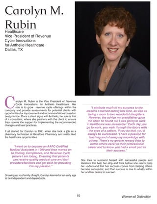 10 Women of Distinction
Carolyn M. Rubin is the Vice President of Revenue
Cycle Innovations for Anthelio Healthcare. Her
role is to grow revenue cycle offerings within the
company and provide assessments for potential clients with
opportunities for improvement and recommendations based on
best practice. Once a client signs with Anthelio, her role is that
of a consultant, where she partners with the client to ensure
they receive the support for implementing the recommended
changes and best practices.
It all started for Carolyn in 1991 when she took a job as a
pharmacy technician at Keystone Pharmacy and really liked
the healthcare opportunities.
“I went on to become an AAPC-Certified
Medical Assistant in 1999 and then moved on
to Coding, Compliance, and Revenue Cycle
(where I am today). Ensuring that patients
can receive quality medical care and that
providers/facilities can get paid for providing
it is my passion.”
Growing up in a family of eight, Carolyn learned at an early age
to be independent and dependable.
Carolyn M.
RubinHealthcare
Vice President of Revenue
Cycle Innovations
for Anthelio Healthcare
Dallas, TX	
“I attribute much of my success to the
lessons I learned during this time, as well as
being a mom to two wonderful daughters.
However, the advice my grandfather gave
me when he found out I was going to work
in healthcare was invaluable: ‘Each day you
go to work, you walk through the doors with
the eyes of a patient. If you do that, you’ll
always be successful.’ I have a passion for
teaching and sharing my knowledge with
others. There’s no greater reward than to
watch others excel in their professional
career and to know you had a small part in
their success.”
She tries to surround herself with successful people and
literature that help her stop and think before she reacts, help
her understand that her success comes from helping others
become successful, and that success is due to what’s within
her and her desire to succeed.
 