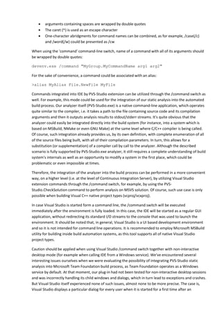 • arguments containing spaces are wrapped by double quotes
• The caret (^) is used as an escape character
• One-character abridgments for command names can be combined, as for example, /case(/c)
and /word(/w) could be presented as /cw
When using the 'command' command-line switch, name of a command with all of its arguments should
be wrapped by double quotes:
devenv.exe /command "MyGroup.MyCommandName arg1 arg2"
For the sake of convenience, a command could be associated with an alias:
>alias MyAlias File.NewFile MyFile
Commands integrated into IDE by PVS-Studio extension can be utilized through the /command switch as
well. For example, this mode could be used for the integration of our static analysis into the automated
build process. Our analyzer itself (PVS-Studio.exe) is a native command-line application, which operates
quite similar to the compiler, i.e. it takes a path to the file containing source code and its compilation
arguments and then it outputs analysis results to stdout/stderr streams. It's quite obvious that the
analyzer could easily be integrated directly into the build system (for instance, into a system which is
based on MSBuild, NMake or even GNU Make) at the same level where C/C++ compiler is being called.
Of course, such integration already provides us, by its own definition, with complete enumeration of all
of the source files being built, with all of their compilation parameters. In turn, this allows for a
substitution (or supplementation) of a compiler call by call to the analyzer. Although the described
scenario is fully supported by PVS-Studio.exe analyzer, it still requires a complete understanding of build
system's internals as well as an opportunity to modify a system in the first place, which could be
problematic or even impossible at times.
Therefore, the integration of the analyzer into the build process can be performed in a more convenient
way, on a higher level (i.e. at the level of Continuous Integration Server), by utilizing Visual Studio
extension commands through the /command switch, for example, by using the PVS-
Studio.CheckSolution command to perform analysis on MSVS solution. Of course, such use case is only
possible when building Visual C++ native project types (vcproj/vcxproj).
In case Visual Studio is started form a command line, the /command switch will be executed
immediately after the environment is fully loaded. In this case, the IDE will be started as a regular GUI
application, without redirecting its standard I/O streams to the console that was used to launch the
environment. It should be noted that, in general, Visual Studio is a UI based development environment
and so it is not intended for command line operations. It is recommended to employ Microsoft MSBuild
utility for building inside build automation systems, as this tool supports all of native Visual Studio
project types.
Caution should be applied when using Visual Studio /command switch together with non-interactive
desktop mode (for example when calling IDE from a Windows service). We've encountered several
interesting issues ourselves when we were evaluating the possibility of integrating PVS-Studio static
analysis into Microsoft Team Foundation build process, as Team Foundation operates as a Windows
service by default. At that moment, our plug-in had not been tested for non-interactive desktop sessions
and was incorrectly handling its child windows and dialogs, which in turn lead to exceptions and crashes.
But Visual Studio itself experienced none of such issues, almost none to be more precise. The case is,
Visual Studio displays a particular dialog for every user when it is started for a first time after an
 