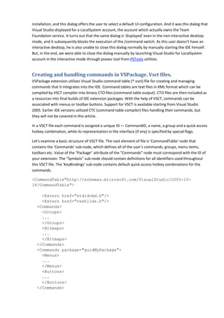 installation, and this dialog offers the user to select a default UI configuration. And it was this dialog that
Visual Studio displayed for a LocalSystem account, the account which actually owns the Team
Foundation service. It turns out that the same dialog is 'displayed' even in the non-interactive desktop
mode, and it subsequently blocks the execution of the /command switch. As this user doesn't have an
interactive desktop, he is also unable to close this dialog normally by manually starting the IDE himself.
But, in the end, we were able to close the dialog manually by launching Visual Studio for LocalSystem
account in the interactive mode through psexec tool from PSTools utilities.
Creating and handling commands in VSPackage. Vsct files.
VSPackage extension utilizes Visual Studio command table (*.vsct) file for creating and managing
commands that it integrates into the IDE. Command tables are text files in XML format which can be
compiled by VSCT compiler into binary CTO files (command table output). CTO files are then included as
a resources into final builds of IDE extension packages. With the help of VSCT, commands can be
associated with menus or toolbar buttons. Support for VSCT is available starting from Visual Studio
2005. Earlier IDE versions utilized CTC (command table compiler) files handling their commands, but
they will not be covered in this article.
In a VSCT file each command is assigned a unique ID — CommandID, a name, a group and a quick access
hotkey combination, while its representation in the interface (if any) is specified by special flags.
Let's examine a basic structure of VSCT file. The root element of file is 'CommandTable' node that
contains the 'Commands' sub-node, which defines all of the user's commands, groups, menu items,
toolbars etc. Value of the "Package" attribute of the "Commands" node must correspond with the ID of
your extension. The "Symbols" sub-node should contain definitions for all identifiers used throughout
this VSCT file. The 'KeyBindings' sub-node contains default quick access hotkey combinations for the
commands.
<CommandTable"http://schemas.microsoft.com/VisualStudio/2005-10-
18/CommandTable">
<Extern href="stdidcmd.h"/>
<Extern href="vsshlids.h"/>
<Commands>
<Groups>
...
</Groups>
<Bitmaps>
...
</Bitmaps>
</Commands>
<Commands package="guidMyPackage">
<Menus>
...
</Menus>
<Buttons>
...
</Buttons>
</Commands>
 