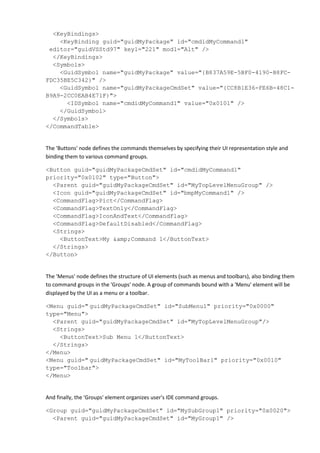 <KeyBindings>
<KeyBinding guid="guidMyPackage" id="cmdidMyCommand1"
editor="guidVSStd97" key1="221" mod1="Alt" />
</KeyBindings>
<Symbols>
<GuidSymbol name="guidMyPackage" value="{B837A59E-5BF0-4190-B8FC-
FDC35BE5C342}" />
<GuidSymbol name="guidMyPackageCmdSet" value="{CC8B1E36-FE6B-48C1-
B9A9-2CC0EAB4E71F}">
<IDSymbol name="cmdidMyCommand1" value="0x0101" />
</GuidSymbol>
</Symbols>
</CommandTable>
The 'Buttons' node defines the commands themselves by specifying their UI representation style and
binding them to various command groups.
<Button guid="guidMyPackageCmdSet" id="cmdidMyCommand1"
priority="0x0102" type="Button">
<Parent guid="guidMyPackageCmdSet" id="MyTopLevelMenuGroup" />
<Icon guid="guidMyPackageCmdSet" id="bmpMyCommand1" />
<CommandFlag>Pict</CommandFlag>
<CommandFlag>TextOnly</CommandFlag>
<CommandFlag>IconAndText</CommandFlag>
<CommandFlag>DefaultDisabled</CommandFlag>
<Strings>
<ButtonText>My &amp;Command 1</ButtonText>
</Strings>
</Button>
The 'Menus' node defines the structure of UI elements (such as menus and toolbars), also binding them
to command groups in the 'Groups' node. A group of commands bound with a 'Menu' element will be
displayed by the UI as a menu or a toolbar.
<Menu guid=" guidMyPackageCmdSet" id="SubMenu1" priority="0x0000"
type="Menu">
<Parent guid="guidMyPackageCmdSet" id="MyTopLevelMenuGroup"/>
<Strings>
<ButtonText>Sub Menu 1</ButtonText>
</Strings>
</Menu>
<Menu guid=" guidMyPackageCmdSet" id="MyToolBar1" priority="0x0010"
type="Toolbar">
</Menu>
And finally, the 'Groups' element organizes user's IDE command groups.
<Group guid="guidMyPackageCmdSet" id="MySubGroup1" priority="0x0020">
<Parent guid="guidMyPackageCmdSet" id="MyGroup1" />
 