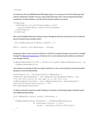 </Group>
To include vsct file into MSBuild-based VSPackage project, it is necessary to insert the following node
used for calling VSCT compiler into your csproj project file (note, that in the auto-generated project
created from an SDK template, a vsct file will be already included in a project):
<ItemGroup>
<VSCTCompile Include="TopLevelMenu.vsct">
<ResourceName>Menus.ctmenu</ResourceName>
</VSCTCompile>
</ItemGroup>
Next, the ProvideMenuResource attribute of your Package-derived class should point to this node that
you've inserted into your project earlier:
[ProvideMenuResource("Menus.ctmenu", 1)]
...
public sealed class MyPackage : Package
Assigning handlers to the commands defined in a VSCT file is possible through a service that is available
through the IMenuCommandService. A reference for it can be obtained by the GetService method of
your Package subclass:
OleMenuCommandService MCS = GetService(typeof(IMenuCommandService)) as
OleMenuCommandService;
Let's examine an example in which we assign a handler to a menu command (this command should be
declared in a vsct file beforehand):
EventHandler eh = new EventHandler(CMDHandler);
CommandID menuCommandID = new CommandID(guidCommand1CmdSet, id);
//ID and GUID should be the same as in the VCST file
OleMenuCommand menuItem = new OleMenuCommand(eh, menuCommandID);
menuItem.ParametersDescription = "$";
MCS.AddCommand(menuItem);
To obtain command's arguments while handling its invocation, the EventArgs object should be casted
into OleMenuCmdEventArgs:
void CMDHandler(object sender, EventArgs e)
{
OleMenuCmdEventArgs eventArgs = (OleMenuCmdEventArgs)e;
if (eventArgs.InValue != null)
param = eventArgs.InValue.ToString();
...
}
 