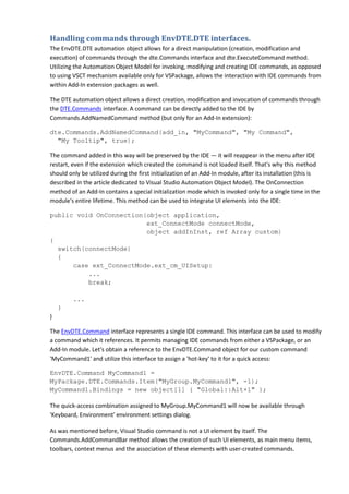 Handling commands through EnvDTE.DTE interfaces.
The EnvDTE.DTE automation object allows for a direct manipulation (creation, modification and
execution) of commands through the dte.Commands interface and dte.ExecuteCommand method.
Utilizing the Automation Object Model for invoking, modifying and creating IDE commands, as opposed
to using VSCT mechanism available only for VSPackage, allows the interaction with IDE commands from
within Add-In extension packages as well.
The DTE automation object allows a direct creation, modification and invocation of commands through
the DTE.Commands interface. A command can be directly added to the IDE by
Commands.AddNamedCommand method (but only for an Add-In extension):
dte.Commands.AddNamedCommand(add_in, "MyCommand", "My Command",
"My Tooltip", true);
The command added in this way will be preserved by the IDE — it will reappear in the menu after IDE
restart, even if the extension which created the command is not loaded itself. That's why this method
should only be utilized during the first initialization of an Add-In module, after its installation (this is
described in the article dedicated to Visual Studio Automation Object Model). The OnConnection
method of an Add-In contains a special initialization mode which is invoked only for a single time in the
module's entire lifetime. This method can be used to integrate UI elements into the IDE:
public void OnConnection(object application,
ext_ConnectMode connectMode,
object addInInst, ref Array custom)
{
switch(connectMode)
{
case ext_ConnectMode.ext_cm_UISetup:
...
break;
...
}
}
The EnvDTE.Command interface represents a single IDE command. This interface can be used to modify
a command which it references. It permits managing IDE commands from either a VSPackage, or an
Add-In module. Let's obtain a reference to the EnvDTE.Command object for our custom command
'MyCommand1' and utilize this interface to assign a 'hot-key' to it for a quick access:
EnvDTE.Command MyCommand1 =
MyPackage.DTE.Commands.Item("MyGroup.MyCommand1", -1);
MyCommand1.Bindings = new object[1] { "Global::Alt+1" };
The quick-access combination assigned to MyGroup.MyCommand1 will now be available through
'Keyboard, Environment' environment settings dialog.
As was mentioned before, Visual Studio command is not a UI element by itself. The
Commands.AddCommandBar method allows the creation of such UI elements, as main menu items,
toolbars, context menus and the association of these elements with user-created commands.
 