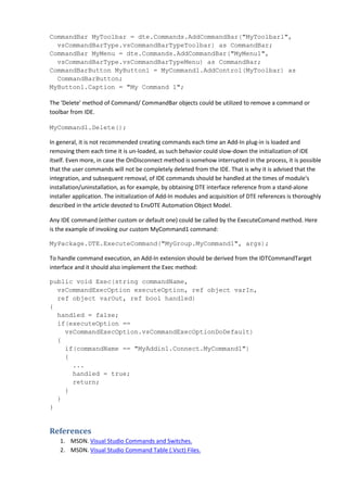 CommandBar MyToolbar = dte.Commands.AddCommandBar("MyToolbar1",
vsCommandBarType.vsCommandBarTypeToolbar) as CommandBar;
CommandBar MyMenu = dte.Commands.AddCommandBar("MyMenu1",
vsCommandBarType.vsCommandBarTypeMenu) as CommandBar;
CommandBarButton MyButton1 = MyCommand1.AddControl(MyToolbar) as
CommandBarButton;
MyButton1.Caption = "My Command 1";
The 'Delete' method of Command/ CommandBar objects could be utilized to remove a command or
toolbar from IDE.
MyCommand1.Delete();
In general, it is not recommended creating commands each time an Add-In plug-in is loaded and
removing them each time it is un-loaded, as such behavior could slow-down the initialization of IDE
itself. Even more, in case the OnDisconnect method is somehow interrupted in the process, it is possible
that the user commands will not be completely deleted from the IDE. That is why it is advised that the
integration, and subsequent removal, of IDE commands should be handled at the times of module's
installation/uninstallation, as for example, by obtaining DTE interface reference from a stand-alone
installer application. The initialization of Add-In modules and acquisition of DTE references is thoroughly
described in the article devoted to EnvDTE Automation Object Model.
Any IDE command (either custom or default one) could be called by the ExecuteComand method. Here
is the example of invoking our custom MyCommand1 command:
MyPackage.DTE.ExecuteCommand("MyGroup.MyCommand1", args);
To handle command execution, an Add-In extension should be derived from the IDTCommandTarget
interface and it should also implement the Exec method:
public void Exec(string commandName,
vsCommandExecOption executeOption, ref object varIn,
ref object varOut, ref bool handled)
{
handled = false;
if(executeOption ==
vsCommandExecOption.vsCommandExecOptionDoDefault)
{
if(commandName == "MyAddin1.Connect.MyCommand1")
{
...
handled = true;
return;
}
}
}
References
1. MSDN. Visual Studio Commands and Switches.
2. MSDN. Visual Studio Command Table (.Vsct) Files.
 