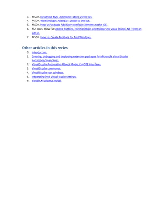 3. MSDN. Designing XML Command Table (.Vsct) Files.
4. MSDN. Walkthrough: Adding a Toolbar to the IDE.
5. MSDN. How VSPackages Add User Interface Elements to the IDE.
6. MZ-Tools. HOWTO: Adding buttons, commandbars and toolbars to Visual Studio .NET from an
add-in.
7. MSDN. How to: Create Toolbars for Tool Windows.
Other articles in this series
0. Introduction.
1. Creating, debugging and deploying extension packages for Microsoft Visual Studio
2005/2008/2010/2012.
2. Visual Studio Automation Object Model. EnvDTE interfaces.
3. Visual Studio commands.
4. Visual Studio tool windows.
5. Integrating into Visual Studio settings.
6. Visual C++ project model.
 