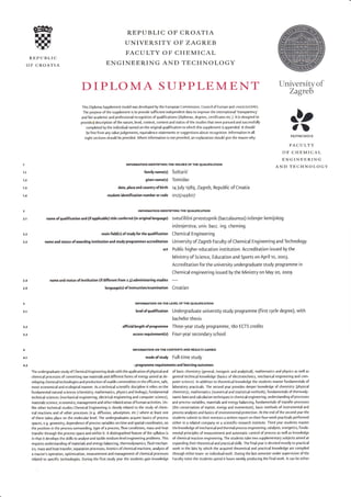 @
W
REP U BLI C
OF CROATIA
REPUBLIC OF CROATIA
UNIVERSITY OF ZAGREB
FACULTY OF CHEMICAL
ENGINEERING AND TECHNOLOGY
DIPLOMA SIJPPLEMENT Universityof
Zagreb
This Diploma Supplement model was developed by the European Commission, Council of Europe and uNEsco/cEpEs.
The purpose ofthe supplement is to provide sufficient independent data to improve the international'transparency'
and fair academic and professional recognition of qualifications (diplomas, degrees, certificates etc.). ltjs designed to
provide a description of the nature, level, context, content and status ofthe studies that were pursued and successfully
completed by the individual named on the original qualification to which this supplement is appended. lt should
be free from any value judgements, equivalence statements or suggestions about recognition. lnformation in all
eight sections should be provided. Where information is not provided, an explanation should give the reason why.
INFORMATION IDENTIFYING THE HOLDER OF THE QUALIFIGTION
familyname(s) 5oitarii
given name(s) Tomislav
dat€, place.nd country of birth t4 J u ly I 989, Zagreb, Repu bl ic of Croatia
student id€ntification number or code c1251446C1
INFORMATION IDENTIFYING THE QUALIFICATION
nameofqualifietionand(ifapplicable)titleconferred(inoriginallanguage) sveuailiiniprvostupnik(baccalaureus)inZenjerkemijskog
1),
,DFKITMCMXIX
FACULTY
OF CHEMICAL
ENGINEERING
AND TECHNOI-OGYI
1.!
1.2
1.3
1-1
2
2.1
2.2
2.'
main field(s) ofstudy for the qualification
name and status ofawarding institution and study programmes accreditation
act
nam€ and status of institution (ifdifferent from 2.3) administering studies
language(s) of instruction/examination
inlenjerstva; univ. bacc. ing. cheming.
Chemical Engineering
University of Zayeb Facultyof Chemical Engineering andTechnology
Public higher education institution. Accreditation issued by the
Ministry ofscience, Education and Sports on April to, 2oo3.
Accreditation for the university undergraduate study programme in
Chemical engineering issued by the Ministry on May 20, 2oo9.
Croatian
2.1
2.5
3
3.1
3.2
3.3
4
4.I
1.2,
INFORMATION ON THE LEVEL OF THE qUALIFICANON
levelof qualification Undergraduate university study programme (first cycle degree), with
bachelor thesis
ofricial length of programme Three-year study programme, r80 ECTS credits
accessrequirem€nt(s) Four-year secondary school
INFORMATION ON THE CONTENTS AND RESULTS GAINED
mode of study Full-time study
r programme requirements and learning outcomes
 