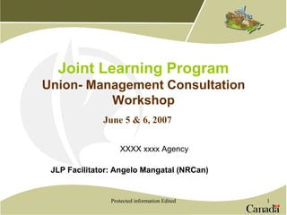 Protected information Edited 1
Joint Learning Program
Union- Management Consultation
Workshop
XXXX xxxx Agency
JLP Facilitator: Angelo Mangatal (NRCan)
June 5 & 6, 2007
 