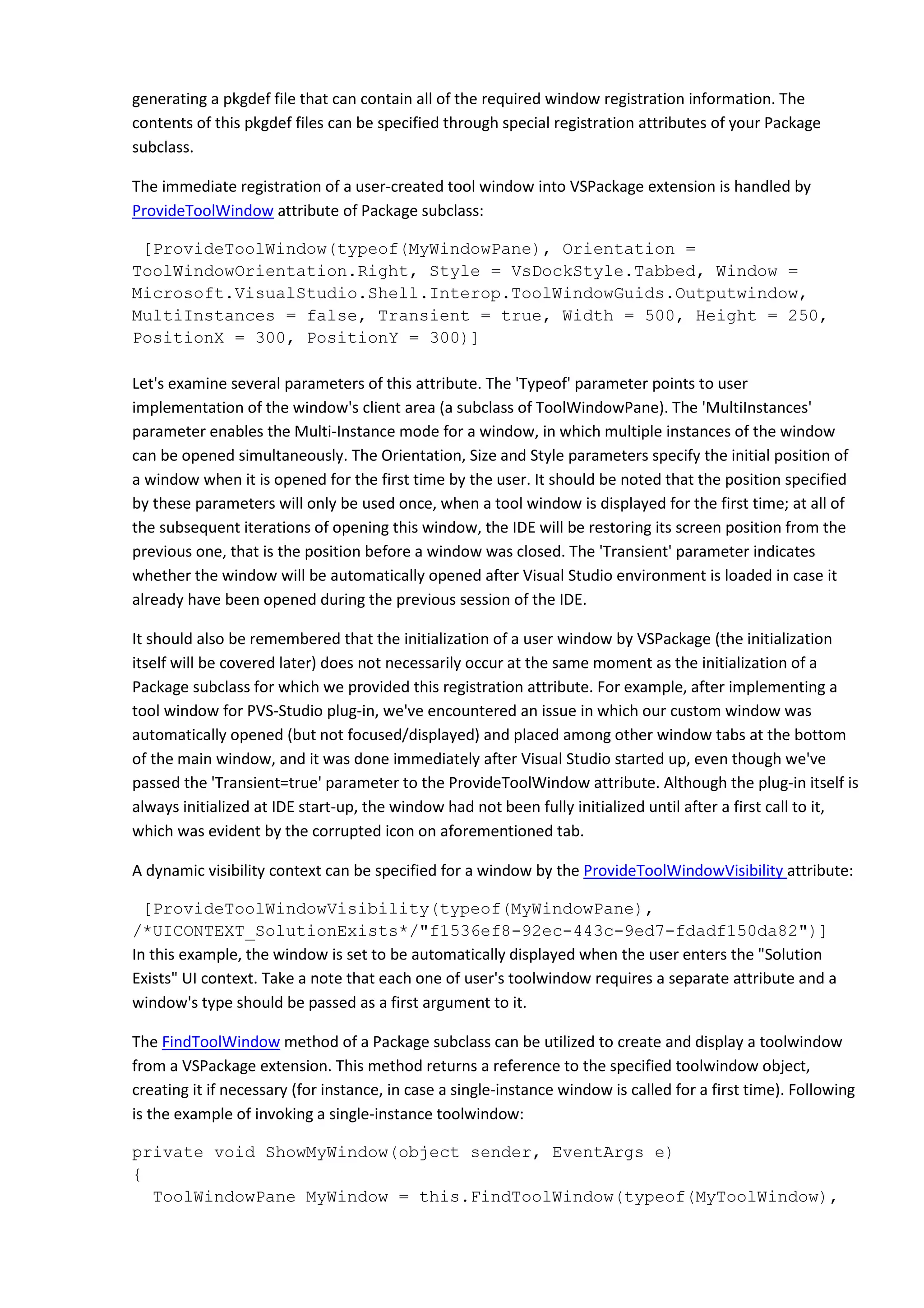 generating a pkgdef file that can contain all of the required window registration information. The
contents of this pkgdef files can be specified through special registration attributes of your Package
subclass.
The immediate registration of a user-created tool window into VSPackage extension is handled by
ProvideToolWindow attribute of Package subclass:
[ProvideToolWindow(typeof(MyWindowPane), Orientation =
ToolWindowOrientation.Right, Style = VsDockStyle.Tabbed, Window =
Microsoft.VisualStudio.Shell.Interop.ToolWindowGuids.Outputwindow,
MultiInstances = false, Transient = true, Width = 500, Height = 250,
PositionX = 300, PositionY = 300)]
Let's examine several parameters of this attribute. The 'Typeof' parameter points to user
implementation of the window's client area (a subclass of ToolWindowPane). The 'MultiInstances'
parameter enables the Multi-Instance mode for a window, in which multiple instances of the window
can be opened simultaneously. The Orientation, Size and Style parameters specify the initial position of
a window when it is opened for the first time by the user. It should be noted that the position specified
by these parameters will only be used once, when a tool window is displayed for the first time; at all of
the subsequent iterations of opening this window, the IDE will be restoring its screen position from the
previous one, that is the position before a window was closed. The 'Transient' parameter indicates
whether the window will be automatically opened after Visual Studio environment is loaded in case it
already have been opened during the previous session of the IDE.
It should also be remembered that the initialization of a user window by VSPackage (the initialization
itself will be covered later) does not necessarily occur at the same moment as the initialization of a
Package subclass for which we provided this registration attribute. For example, after implementing a
tool window for PVS-Studio plug-in, we've encountered an issue in which our custom window was
automatically opened (but not focused/displayed) and placed among other window tabs at the bottom
of the main window, and it was done immediately after Visual Studio started up, even though we've
passed the 'Transient=true' parameter to the ProvideToolWindow attribute. Although the plug-in itself is
always initialized at IDE start-up, the window had not been fully initialized until after a first call to it,
which was evident by the corrupted icon on aforementioned tab.
A dynamic visibility context can be specified for a window by the ProvideToolWindowVisibility attribute:
[ProvideToolWindowVisibility(typeof(MyWindowPane),
/*UICONTEXT_SolutionExists*/"f1536ef8-92ec-443c-9ed7-fdadf150da82")]
In this example, the window is set to be automatically displayed when the user enters the "Solution
Exists" UI context. Take a note that each one of user's toolwindow requires a separate attribute and a
window's type should be passed as a first argument to it.
The FindToolWindow method of a Package subclass can be utilized to create and display a toolwindow
from a VSPackage extension. This method returns a reference to the specified toolwindow object,
creating it if necessary (for instance, in case a single-instance window is called for a first time). Following
is the example of invoking a single-instance toolwindow:
private void ShowMyWindow(object sender, EventArgs e)
{
ToolWindowPane MyWindow = this.FindToolWindow(typeof(MyToolWindow),
 