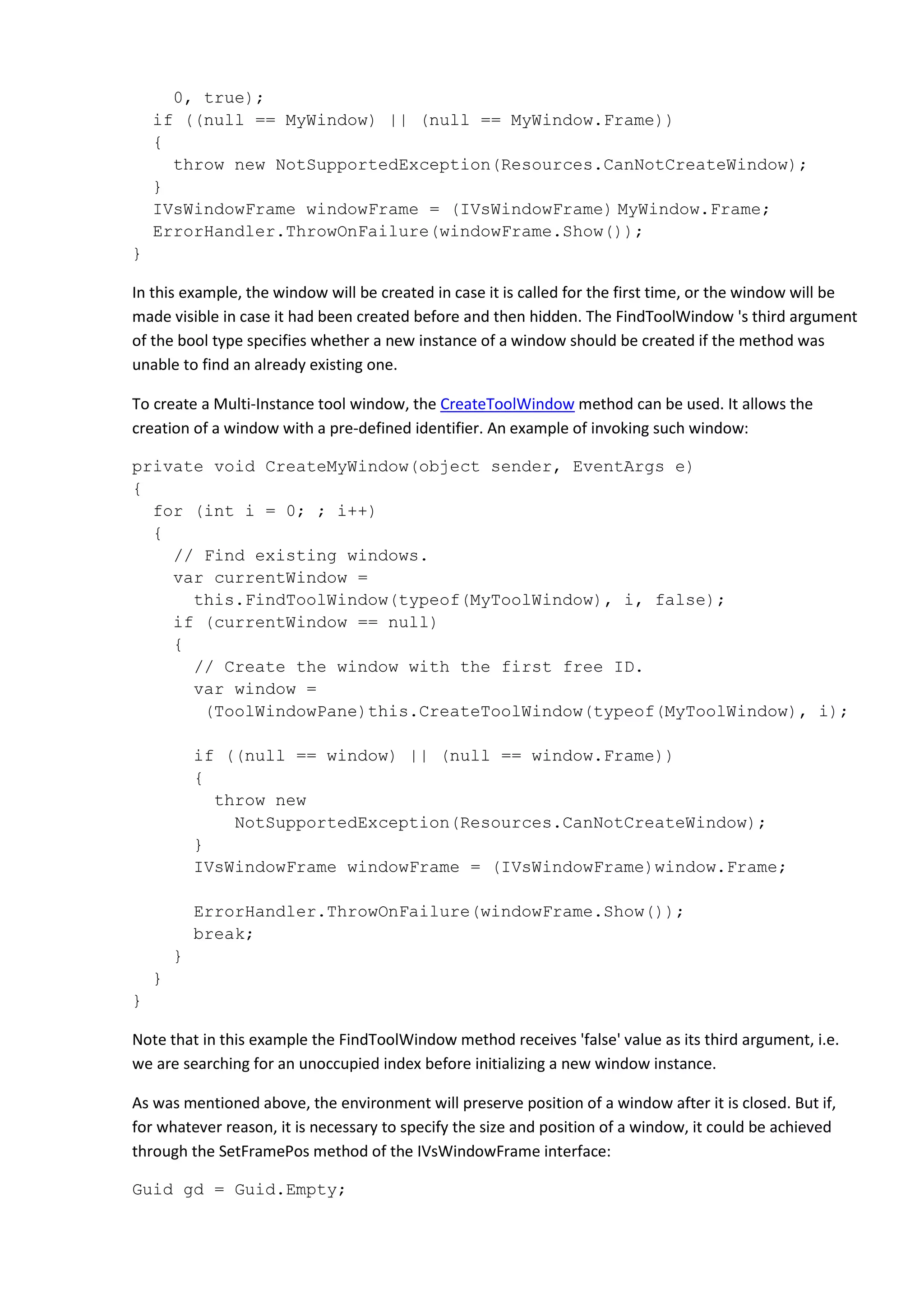 0, true);
if ((null == MyWindow) || (null == MyWindow.Frame))
{
throw new NotSupportedException(Resources.CanNotCreateWindow);
}
IVsWindowFrame windowFrame = (IVsWindowFrame) MyWindow.Frame;
ErrorHandler.ThrowOnFailure(windowFrame.Show());
}
In this example, the window will be created in case it is called for the first time, or the window will be
made visible in case it had been created before and then hidden. The FindToolWindow 's third argument
of the bool type specifies whether a new instance of a window should be created if the method was
unable to find an already existing one.
To create a Multi-Instance tool window, the CreateToolWindow method can be used. It allows the
creation of a window with a pre-defined identifier. An example of invoking such window:
private void CreateMyWindow(object sender, EventArgs e)
{
for (int i = 0; ; i++)
{
// Find existing windows.
var currentWindow =
this.FindToolWindow(typeof(MyToolWindow), i, false);
if (currentWindow == null)
{
// Create the window with the first free ID.
var window =
(ToolWindowPane)this.CreateToolWindow(typeof(MyToolWindow), i);
if ((null == window) || (null == window.Frame))
{
throw new
NotSupportedException(Resources.CanNotCreateWindow);
}
IVsWindowFrame windowFrame = (IVsWindowFrame)window.Frame;
ErrorHandler.ThrowOnFailure(windowFrame.Show());
break;
}
}
}
Note that in this example the FindToolWindow method receives 'false' value as its third argument, i.e.
we are searching for an unoccupied index before initializing a new window instance.
As was mentioned above, the environment will preserve position of a window after it is closed. But if,
for whatever reason, it is necessary to specify the size and position of a window, it could be achieved
through the SetFramePos method of the IVsWindowFrame interface:
Guid gd = Guid.Empty;
 
