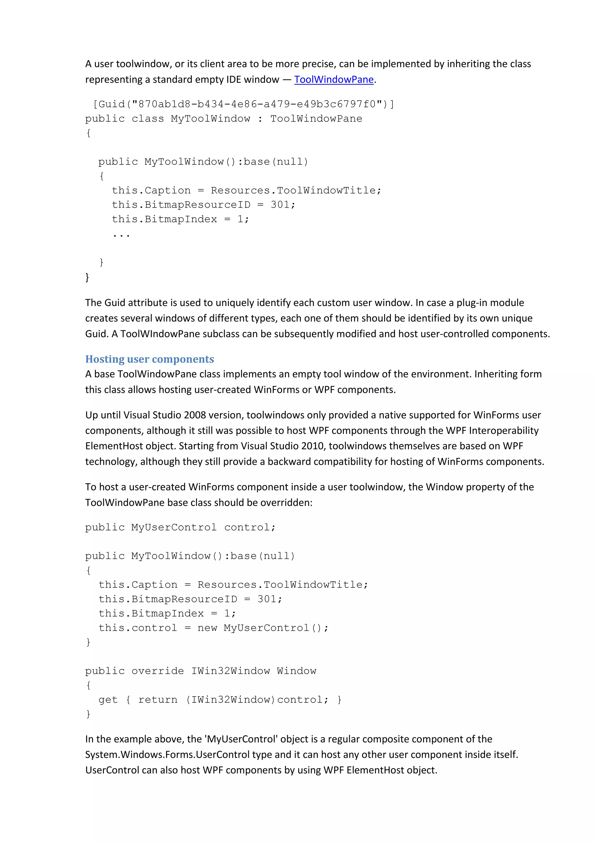 A user toolwindow, or its client area to be more precise, can be implemented by inheriting the class
representing a standard empty IDE window — ToolWindowPane.
[Guid("870ab1d8-b434-4e86-a479-e49b3c6797f0")]
public class MyToolWindow : ToolWindowPane
{
public MyToolWindow():base(null)
{
this.Caption = Resources.ToolWindowTitle;
this.BitmapResourceID = 301;
this.BitmapIndex = 1;
...
}
}
The Guid attribute is used to uniquely identify each custom user window. In case a plug-in module
creates several windows of different types, each one of them should be identified by its own unique
Guid. A ToolWIndowPane subclass can be subsequently modified and host user-controlled components.
Hosting user components
A base ToolWindowPane class implements an empty tool window of the environment. Inheriting form
this class allows hosting user-created WinForms or WPF components.
Up until Visual Studio 2008 version, toolwindows only provided a native supported for WinForms user
components, although it still was possible to host WPF components through the WPF Interoperability
ElementHost object. Starting from Visual Studio 2010, toolwindows themselves are based on WPF
technology, although they still provide a backward compatibility for hosting of WinForms components.
To host a user-created WinForms component inside a user toolwindow, the Window property of the
ToolWindowPane base class should be overridden:
public MyUserControl control;
public MyToolWindow():base(null)
{
this.Caption = Resources.ToolWindowTitle;
this.BitmapResourceID = 301;
this.BitmapIndex = 1;
this.control = new MyUserControl();
}
public override IWin32Window Window
{
get { return (IWin32Window)control; }
}
In the example above, the 'MyUserControl' object is a regular composite component of the
System.Windows.Forms.UserControl type and it can host any other user component inside itself.
UserControl can also host WPF components by using WPF ElementHost object.
 