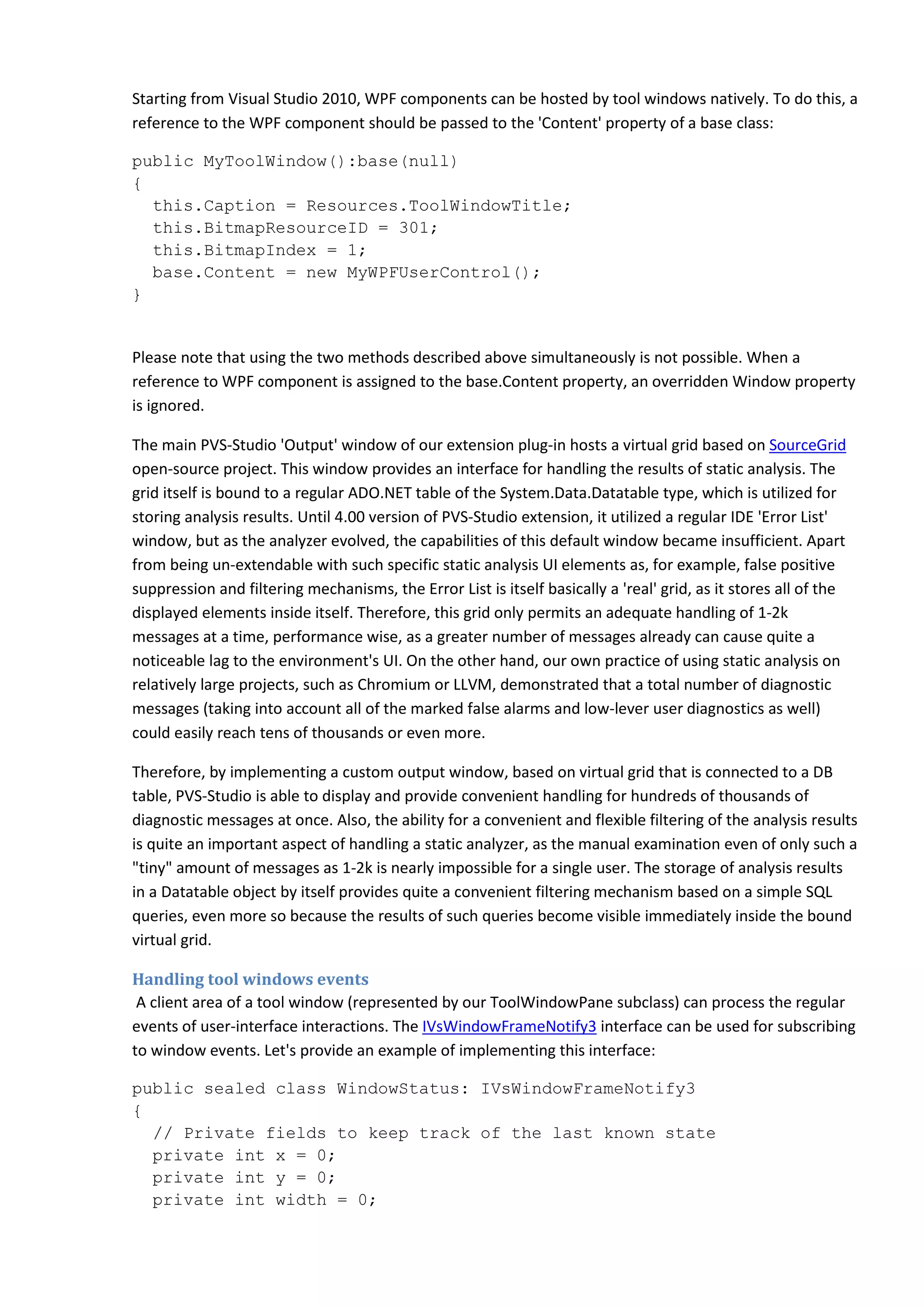 Starting from Visual Studio 2010, WPF components can be hosted by tool windows natively. To do this, a
reference to the WPF component should be passed to the 'Content' property of a base class:
public MyToolWindow():base(null)
{
this.Caption = Resources.ToolWindowTitle;
this.BitmapResourceID = 301;
this.BitmapIndex = 1;
base.Content = new MyWPFUserControl();
}
Please note that using the two methods described above simultaneously is not possible. When a
reference to WPF component is assigned to the base.Content property, an overridden Window property
is ignored.
The main PVS-Studio 'Output' window of our extension plug-in hosts a virtual grid based on SourceGrid
open-source project. This window provides an interface for handling the results of static analysis. The
grid itself is bound to a regular ADO.NET table of the System.Data.Datatable type, which is utilized for
storing analysis results. Until 4.00 version of PVS-Studio extension, it utilized a regular IDE 'Error List'
window, but as the analyzer evolved, the capabilities of this default window became insufficient. Apart
from being un-extendable with such specific static analysis UI elements as, for example, false positive
suppression and filtering mechanisms, the Error List is itself basically a 'real' grid, as it stores all of the
displayed elements inside itself. Therefore, this grid only permits an adequate handling of 1-2k
messages at a time, performance wise, as a greater number of messages already can cause quite a
noticeable lag to the environment's UI. On the other hand, our own practice of using static analysis on
relatively large projects, such as Chromium or LLVM, demonstrated that a total number of diagnostic
messages (taking into account all of the marked false alarms and low-lever user diagnostics as well)
could easily reach tens of thousands or even more.
Therefore, by implementing a custom output window, based on virtual grid that is connected to a DB
table, PVS-Studio is able to display and provide convenient handling for hundreds of thousands of
diagnostic messages at once. Also, the ability for a convenient and flexible filtering of the analysis results
is quite an important aspect of handling a static analyzer, as the manual examination even of only such a
"tiny" amount of messages as 1-2k is nearly impossible for a single user. The storage of analysis results
in a Datatable object by itself provides quite a convenient filtering mechanism based on a simple SQL
queries, even more so because the results of such queries become visible immediately inside the bound
virtual grid.
Handling tool windows events
A client area of a tool window (represented by our ToolWindowPane subclass) can process the regular
events of user-interface interactions. The IVsWindowFrameNotify3 interface can be used for subscribing
to window events. Let's provide an example of implementing this interface:
public sealed class WindowStatus: IVsWindowFrameNotify3
{
// Private fields to keep track of the last known state
private int x = 0;
private int y = 0;
private int width = 0;
 