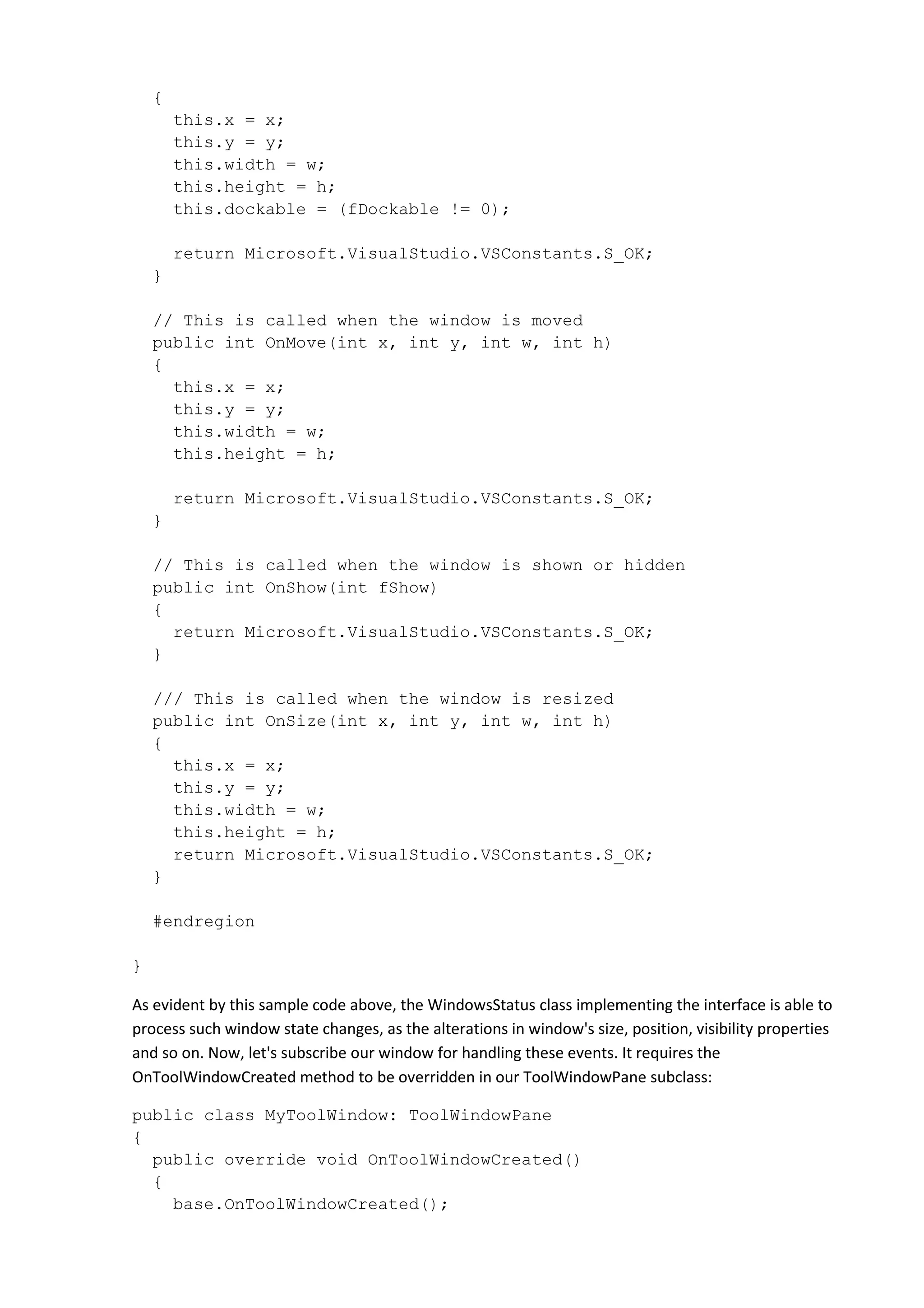 {
this.x = x;
this.y = y;
this.width = w;
this.height = h;
this.dockable = (fDockable != 0);
return Microsoft.VisualStudio.VSConstants.S_OK;
}
// This is called when the window is moved
public int OnMove(int x, int y, int w, int h)
{
this.x = x;
this.y = y;
this.width = w;
this.height = h;
return Microsoft.VisualStudio.VSConstants.S_OK;
}
// This is called when the window is shown or hidden
public int OnShow(int fShow)
{
return Microsoft.VisualStudio.VSConstants.S_OK;
}
/// This is called when the window is resized
public int OnSize(int x, int y, int w, int h)
{
this.x = x;
this.y = y;
this.width = w;
this.height = h;
return Microsoft.VisualStudio.VSConstants.S_OK;
}
#endregion
}
As evident by this sample code above, the WindowsStatus class implementing the interface is able to
process such window state changes, as the alterations in window's size, position, visibility properties
and so on. Now, let's subscribe our window for handling these events. It requires the
OnToolWindowCreated method to be overridden in our ToolWindowPane subclass:
public class MyToolWindow: ToolWindowPane
{
public override void OnToolWindowCreated()
{
base.OnToolWindowCreated();
 