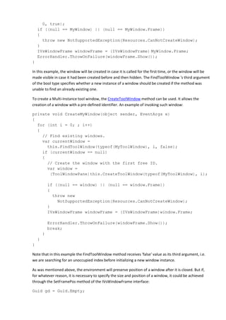0, true);
if ((null == MyWindow) || (null == MyWindow.Frame))
{
throw new NotSupportedException(Resources.CanNotCreateWindow);
}
IVsWindowFrame windowFrame = (IVsWindowFrame) MyWindow.Frame;
ErrorHandler.ThrowOnFailure(windowFrame.Show());
}
In this example, the window will be created in case it is called for the first time, or the window will be
made visible in case it had been created before and then hidden. The FindToolWindow 's third argument
of the bool type specifies whether a new instance of a window should be created if the method was
unable to find an already existing one.
To create a Multi-Instance tool window, the CreateToolWindow method can be used. It allows the
creation of a window with a pre-defined identifier. An example of invoking such window:
private void CreateMyWindow(object sender, EventArgs e)
{
for (int i = 0; ; i++)
{
// Find existing windows.
var currentWindow =
this.FindToolWindow(typeof(MyToolWindow), i, false);
if (currentWindow == null)
{
// Create the window with the first free ID.
var window =
(ToolWindowPane)this.CreateToolWindow(typeof(MyToolWindow), i);
if ((null == window) || (null == window.Frame))
{
throw new
NotSupportedException(Resources.CanNotCreateWindow);
}
IVsWindowFrame windowFrame = (IVsWindowFrame)window.Frame;
ErrorHandler.ThrowOnFailure(windowFrame.Show());
break;
}
}
}
Note that in this example the FindToolWindow method receives 'false' value as its third argument, i.e.
we are searching for an unoccupied index before initializing a new window instance.
As was mentioned above, the environment will preserve position of a window after it is closed. But if,
for whatever reason, it is necessary to specify the size and position of a window, it could be achieved
through the SetFramePos method of the IVsWindowFrame interface:
Guid gd = Guid.Empty;
 