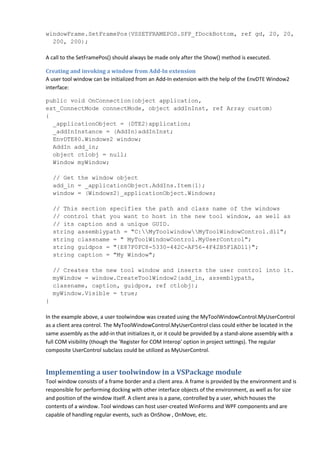 windowFrame.SetFramePos(VSSETFRAMEPOS.SFP_fDockBottom, ref gd, 20, 20,
200, 200);
A call to the SetFramePos() should always be made only after the Show() method is executed.
Creating and invoking a window from Add-In extension
A user tool window can be initialized from an Add-In extension with the help of the EnvDTE Window2
interface:
public void OnConnection(object application,
ext_ConnectMode connectMode, object addInInst, ref Array custom)
{
_applicationObject = (DTE2)application;
_addInInstance = (AddIn)addInInst;
EnvDTE80.Windows2 window;
AddIn add_in;
object ctlobj = null;
Window myWindow;
// Get the window object
add_in = _applicationObject.AddIns.Item(1);
window = (Windows2)_applicationObject.Windows;
// This section specifies the path and class name of the windows
// control that you want to host in the new tool window, as well as
// its caption and a unique GUID.
string assemblypath = "C:MyToolwindowMyToolWindowControl.dll";
string classname = " MyToolWindowControl.MyUserControl";
string guidpos = "{E87F0FC8-5330-442C-AF56-4F42B5F1AD11}";
string caption = "My Window";
// Creates the new tool window and inserts the user control into it.
myWindow = window.CreateToolWindow2(add_in, assemblypath,
classname, caption, guidpos, ref ctlobj);
myWindow.Visible = true;
}
In the example above, a user toolwindow was created using the MyToolWindowControl.MyUserControl
as a client area control. The MyToolWindowControl.MyUserControl class could either be located in the
same assembly as the add-in that initializes it, or it could be provided by a stand-alone assembly with a
full COM visibility (though the 'Register for COM Interop' option in project settings). The regular
composite UserControl subclass could be utilized as MyUserControl.
Implementing a user toolwindow in a VSPackage module
Tool window consists of a frame border and a client area. A frame is provided by the environment and is
responsible for performing docking with other interface objects of the environment, as well as for size
and position of the window itself. A client area is a pane, controlled by a user, which houses the
contents of a window. Tool windows can host user-created WinForms and WPF components and are
capable of handling regular events, such as OnShow , OnMove, etc.
 