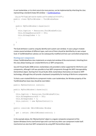 A user toolwindow, or its client area to be more precise, can be implemented by inheriting the class
representing a standard empty IDE window — ToolWindowPane.
[Guid("870ab1d8-b434-4e86-a479-e49b3c6797f0")]
public class MyToolWindow : ToolWindowPane
{
public MyToolWindow():base(null)
{
this.Caption = Resources.ToolWindowTitle;
this.BitmapResourceID = 301;
this.BitmapIndex = 1;
...
}
}
The Guid attribute is used to uniquely identify each custom user window. In case a plug-in module
creates several windows of different types, each one of them should be identified by its own unique
Guid. A ToolWIndowPane subclass can be subsequently modified and host user-controlled components.
Hosting user components
A base ToolWindowPane class implements an empty tool window of the environment. Inheriting form
this class allows hosting user-created WinForms or WPF components.
Up until Visual Studio 2008 version, toolwindows only provided a native supported for WinForms user
components, although it still was possible to host WPF components through the WPF Interoperability
ElementHost object. Starting from Visual Studio 2010, toolwindows themselves are based on WPF
technology, although they still provide a backward compatibility for hosting of WinForms components.
To host a user-created WinForms component inside a user toolwindow, the Window property of the
ToolWindowPane base class should be overridden:
public MyUserControl control;
public MyToolWindow():base(null)
{
this.Caption = Resources.ToolWindowTitle;
this.BitmapResourceID = 301;
this.BitmapIndex = 1;
this.control = new MyUserControl();
}
public override IWin32Window Window
{
get { return (IWin32Window)control; }
}
In the example above, the 'MyUserControl' object is a regular composite component of the
System.Windows.Forms.UserControl type and it can host any other user component inside itself.
UserControl can also host WPF components by using WPF ElementHost object.
 