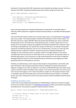 Starting from Visual Studio 2010, WPF components can be hosted by tool windows natively. To do this, a
reference to the WPF component should be passed to the 'Content' property of a base class:
public MyToolWindow():base(null)
{
this.Caption = Resources.ToolWindowTitle;
this.BitmapResourceID = 301;
this.BitmapIndex = 1;
base.Content = new MyWPFUserControl();
}
Please note that using the two methods described above simultaneously is not possible. When a
reference to WPF component is assigned to the base.Content property, an overridden Window property
is ignored.
The main PVS-Studio 'Output' window of our extension plug-in hosts a virtual grid based on SourceGrid
open-source project. This window provides an interface for handling the results of static analysis. The
grid itself is bound to a regular ADO.NET table of the System.Data.Datatable type, which is utilized for
storing analysis results. Until 4.00 version of PVS-Studio extension, it utilized a regular IDE 'Error List'
window, but as the analyzer evolved, the capabilities of this default window became insufficient. Apart
from being un-extendable with such specific static analysis UI elements as, for example, false positive
suppression and filtering mechanisms, the Error List is itself basically a 'real' grid, as it stores all of the
displayed elements inside itself. Therefore, this grid only permits an adequate handling of 1-2k
messages at a time, performance wise, as a greater number of messages already can cause quite a
noticeable lag to the environment's UI. On the other hand, our own practice of using static analysis on
relatively large projects, such as Chromium or LLVM, demonstrated that a total number of diagnostic
messages (taking into account all of the marked false alarms and low-lever user diagnostics as well)
could easily reach tens of thousands or even more.
Therefore, by implementing a custom output window, based on virtual grid that is connected to a DB
table, PVS-Studio is able to display and provide convenient handling for hundreds of thousands of
diagnostic messages at once. Also, the ability for a convenient and flexible filtering of the analysis results
is quite an important aspect of handling a static analyzer, as the manual examination even of only such a
"tiny" amount of messages as 1-2k is nearly impossible for a single user. The storage of analysis results
in a Datatable object by itself provides quite a convenient filtering mechanism based on a simple SQL
queries, even more so because the results of such queries become visible immediately inside the bound
virtual grid.
Handling tool windows events
A client area of a tool window (represented by our ToolWindowPane subclass) can process the regular
events of user-interface interactions. The IVsWindowFrameNotify3 interface can be used for subscribing
to window events. Let's provide an example of implementing this interface:
public sealed class WindowStatus: IVsWindowFrameNotify3
{
// Private fields to keep track of the last known state
private int x = 0;
private int y = 0;
private int width = 0;
 